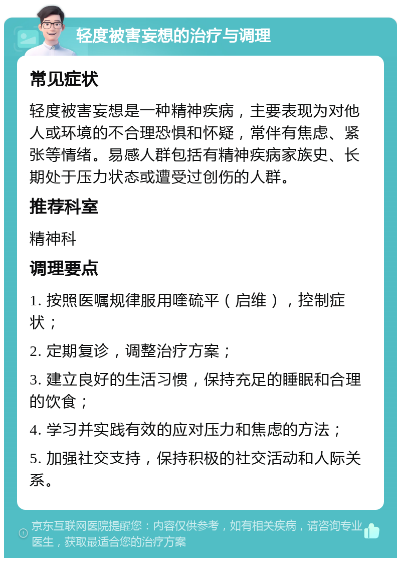 轻度被害妄想的治疗与调理 常见症状 轻度被害妄想是一种精神疾病，主要表现为对他人或环境的不合理恐惧和怀疑，常伴有焦虑、紧张等情绪。易感人群包括有精神疾病家族史、长期处于压力状态或遭受过创伤的人群。 推荐科室 精神科 调理要点 1. 按照医嘱规律服用喹硫平（启维），控制症状； 2. 定期复诊，调整治疗方案； 3. 建立良好的生活习惯，保持充足的睡眠和合理的饮食； 4. 学习并实践有效的应对压力和焦虑的方法； 5. 加强社交支持，保持积极的社交活动和人际关系。