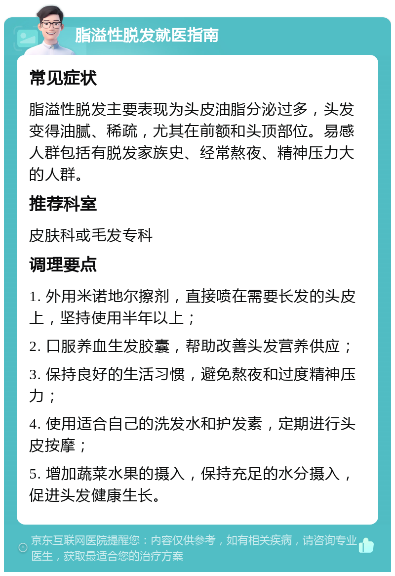 脂溢性脱发就医指南 常见症状 脂溢性脱发主要表现为头皮油脂分泌过多，头发变得油腻、稀疏，尤其在前额和头顶部位。易感人群包括有脱发家族史、经常熬夜、精神压力大的人群。 推荐科室 皮肤科或毛发专科 调理要点 1. 外用米诺地尔擦剂，直接喷在需要长发的头皮上，坚持使用半年以上； 2. 口服养血生发胶囊，帮助改善头发营养供应； 3. 保持良好的生活习惯，避免熬夜和过度精神压力； 4. 使用适合自己的洗发水和护发素，定期进行头皮按摩； 5. 增加蔬菜水果的摄入，保持充足的水分摄入，促进头发健康生长。