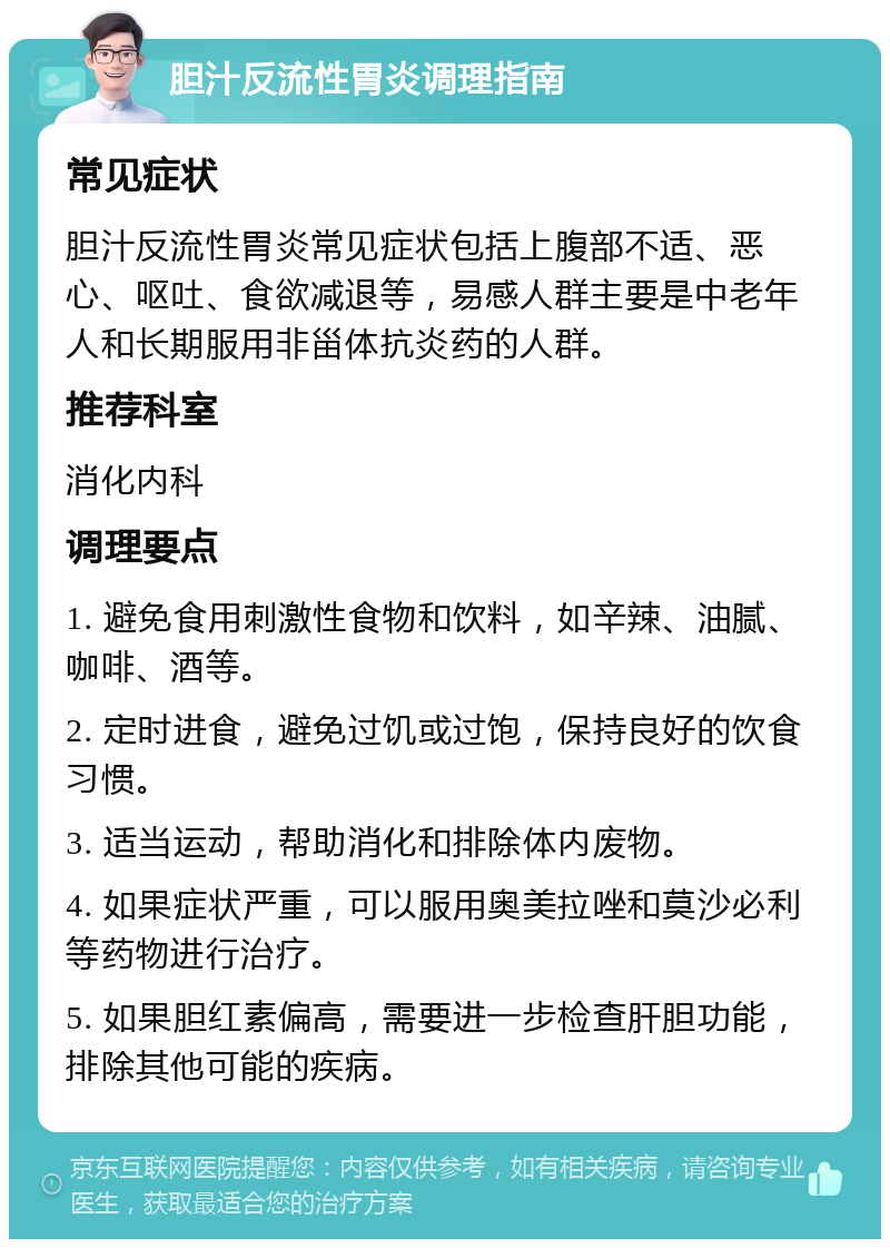 胆汁反流性胃炎调理指南 常见症状 胆汁反流性胃炎常见症状包括上腹部不适、恶心、呕吐、食欲减退等，易感人群主要是中老年人和长期服用非甾体抗炎药的人群。 推荐科室 消化内科 调理要点 1. 避免食用刺激性食物和饮料，如辛辣、油腻、咖啡、酒等。 2. 定时进食，避免过饥或过饱，保持良好的饮食习惯。 3. 适当运动，帮助消化和排除体内废物。 4. 如果症状严重，可以服用奥美拉唑和莫沙必利等药物进行治疗。 5. 如果胆红素偏高，需要进一步检查肝胆功能，排除其他可能的疾病。