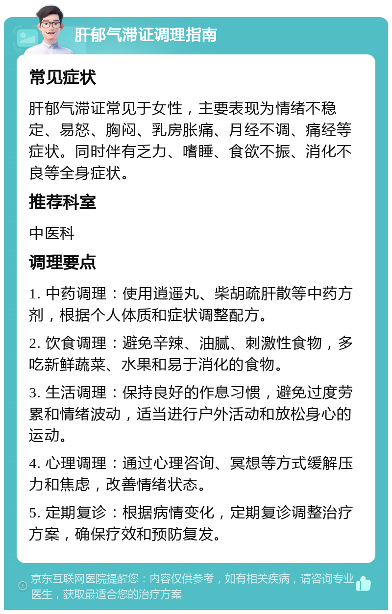 肝郁气滞证调理指南 常见症状 肝郁气滞证常见于女性，主要表现为情绪不稳定、易怒、胸闷、乳房胀痛、月经不调、痛经等症状。同时伴有乏力、嗜睡、食欲不振、消化不良等全身症状。 推荐科室 中医科 调理要点 1. 中药调理：使用逍遥丸、柴胡疏肝散等中药方剂，根据个人体质和症状调整配方。 2. 饮食调理：避免辛辣、油腻、刺激性食物，多吃新鲜蔬菜、水果和易于消化的食物。 3. 生活调理：保持良好的作息习惯，避免过度劳累和情绪波动，适当进行户外活动和放松身心的运动。 4. 心理调理：通过心理咨询、冥想等方式缓解压力和焦虑，改善情绪状态。 5. 定期复诊：根据病情变化，定期复诊调整治疗方案，确保疗效和预防复发。