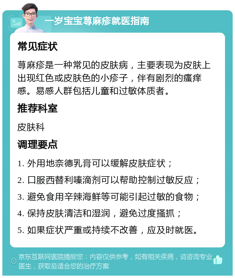 一岁宝宝荨麻疹就医指南 常见症状 荨麻疹是一种常见的皮肤病，主要表现为皮肤上出现红色或皮肤色的小疹子，伴有剧烈的瘙痒感。易感人群包括儿童和过敏体质者。 推荐科室 皮肤科 调理要点 1. 外用地奈德乳膏可以缓解皮肤症状； 2. 口服西替利嗪滴剂可以帮助控制过敏反应； 3. 避免食用辛辣海鲜等可能引起过敏的食物； 4. 保持皮肤清洁和湿润，避免过度搔抓； 5. 如果症状严重或持续不改善，应及时就医。