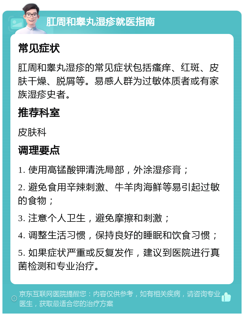 肛周和睾丸湿疹就医指南 常见症状 肛周和睾丸湿疹的常见症状包括瘙痒、红斑、皮肤干燥、脱屑等。易感人群为过敏体质者或有家族湿疹史者。 推荐科室 皮肤科 调理要点 1. 使用高锰酸钾清洗局部，外涂湿疹膏； 2. 避免食用辛辣刺激、牛羊肉海鲜等易引起过敏的食物； 3. 注意个人卫生，避免摩擦和刺激； 4. 调整生活习惯，保持良好的睡眠和饮食习惯； 5. 如果症状严重或反复发作，建议到医院进行真菌检测和专业治疗。