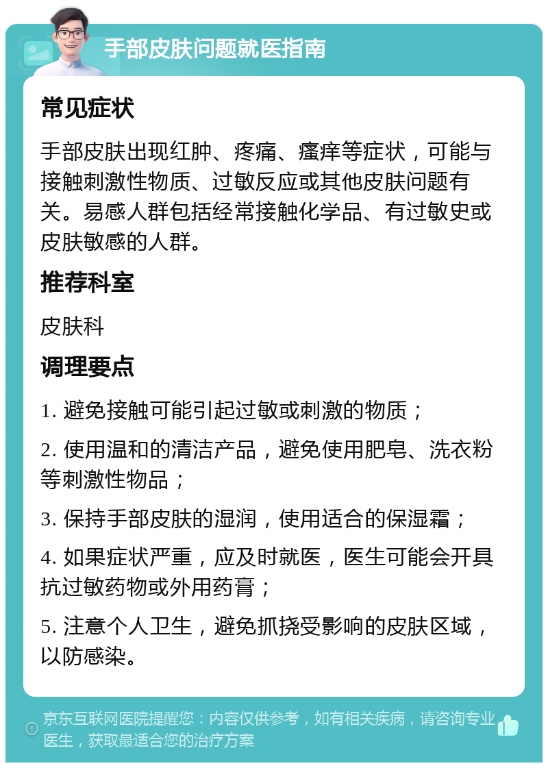 手部皮肤问题就医指南 常见症状 手部皮肤出现红肿、疼痛、瘙痒等症状，可能与接触刺激性物质、过敏反应或其他皮肤问题有关。易感人群包括经常接触化学品、有过敏史或皮肤敏感的人群。 推荐科室 皮肤科 调理要点 1. 避免接触可能引起过敏或刺激的物质； 2. 使用温和的清洁产品，避免使用肥皂、洗衣粉等刺激性物品； 3. 保持手部皮肤的湿润，使用适合的保湿霜； 4. 如果症状严重，应及时就医，医生可能会开具抗过敏药物或外用药膏； 5. 注意个人卫生，避免抓挠受影响的皮肤区域，以防感染。