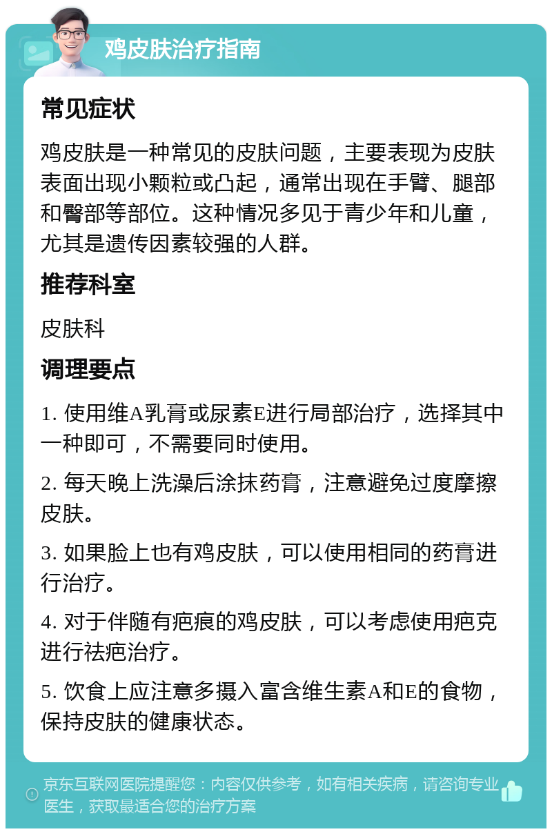 鸡皮肤治疗指南 常见症状 鸡皮肤是一种常见的皮肤问题，主要表现为皮肤表面出现小颗粒或凸起，通常出现在手臂、腿部和臀部等部位。这种情况多见于青少年和儿童，尤其是遗传因素较强的人群。 推荐科室 皮肤科 调理要点 1. 使用维A乳膏或尿素E进行局部治疗，选择其中一种即可，不需要同时使用。 2. 每天晚上洗澡后涂抹药膏，注意避免过度摩擦皮肤。 3. 如果脸上也有鸡皮肤，可以使用相同的药膏进行治疗。 4. 对于伴随有疤痕的鸡皮肤，可以考虑使用疤克进行祛疤治疗。 5. 饮食上应注意多摄入富含维生素A和E的食物，保持皮肤的健康状态。