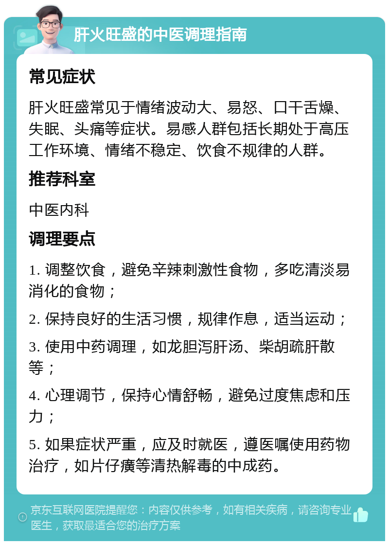 肝火旺盛的中医调理指南 常见症状 肝火旺盛常见于情绪波动大、易怒、口干舌燥、失眠、头痛等症状。易感人群包括长期处于高压工作环境、情绪不稳定、饮食不规律的人群。 推荐科室 中医内科 调理要点 1. 调整饮食，避免辛辣刺激性食物，多吃清淡易消化的食物； 2. 保持良好的生活习惯，规律作息，适当运动； 3. 使用中药调理，如龙胆泻肝汤、柴胡疏肝散等； 4. 心理调节，保持心情舒畅，避免过度焦虑和压力； 5. 如果症状严重，应及时就医，遵医嘱使用药物治疗，如片仔癀等清热解毒的中成药。