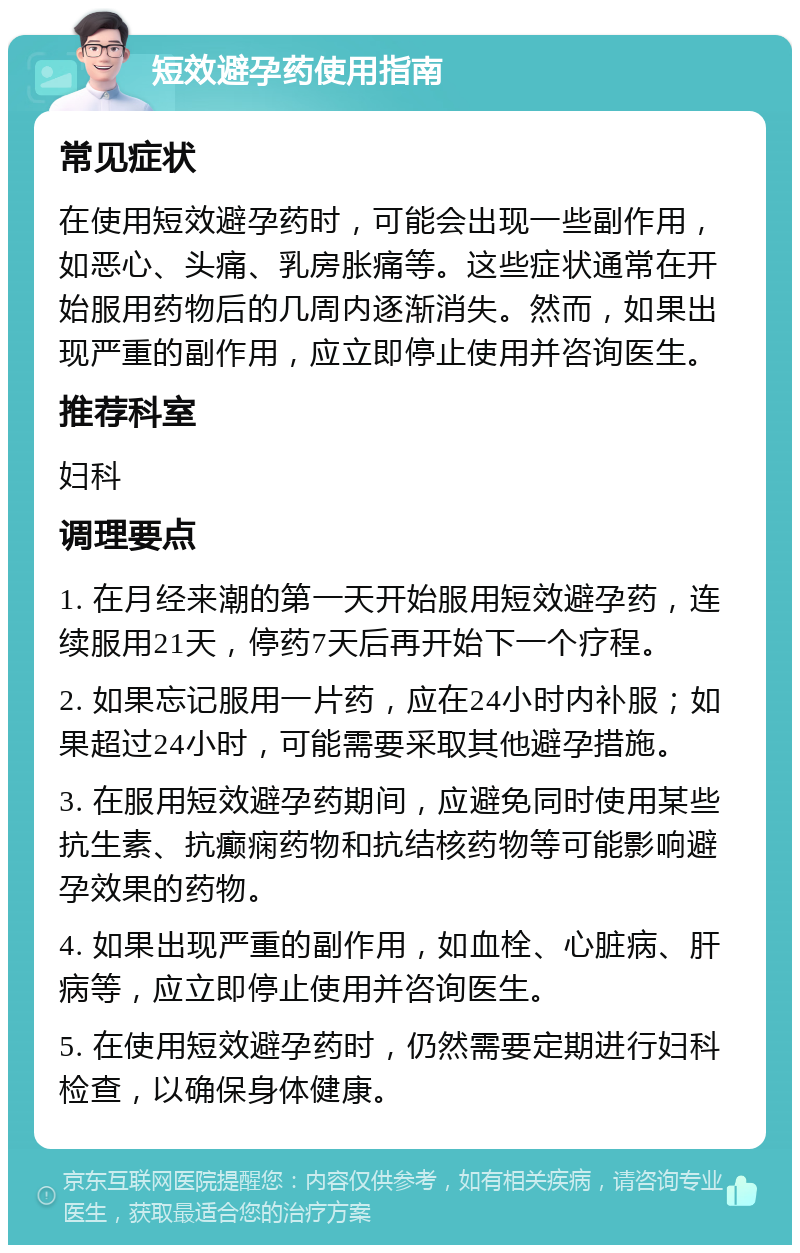 短效避孕药使用指南 常见症状 在使用短效避孕药时，可能会出现一些副作用，如恶心、头痛、乳房胀痛等。这些症状通常在开始服用药物后的几周内逐渐消失。然而，如果出现严重的副作用，应立即停止使用并咨询医生。 推荐科室 妇科 调理要点 1. 在月经来潮的第一天开始服用短效避孕药，连续服用21天，停药7天后再开始下一个疗程。 2. 如果忘记服用一片药，应在24小时内补服；如果超过24小时，可能需要采取其他避孕措施。 3. 在服用短效避孕药期间，应避免同时使用某些抗生素、抗癫痫药物和抗结核药物等可能影响避孕效果的药物。 4. 如果出现严重的副作用，如血栓、心脏病、肝病等，应立即停止使用并咨询医生。 5. 在使用短效避孕药时，仍然需要定期进行妇科检查，以确保身体健康。