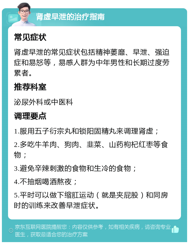 肾虚早泄的治疗指南 常见症状 肾虚早泄的常见症状包括精神萎靡、早泄、强迫症和易怒等，易感人群为中年男性和长期过度劳累者。 推荐科室 泌尿外科或中医科 调理要点 1.服用五子衍宗丸和锁阳固精丸来调理肾虚； 2.多吃牛羊肉、狗肉、韭菜、山药枸杞红枣等食物； 3.避免辛辣刺激的食物和生冷的食物； 4.不抽烟喝酒熬夜； 5.平时可以做下缩肛运动（就是夹屁股）和同房时的训练来改善早泄症状。