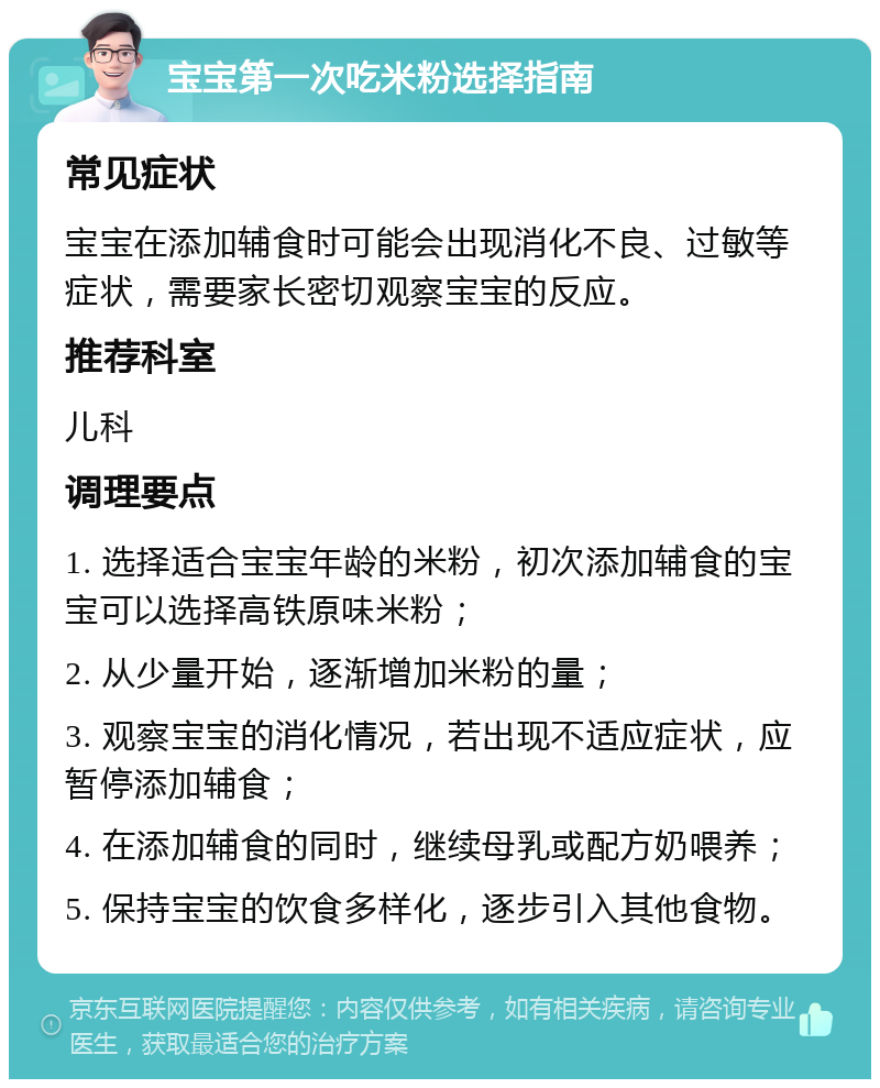 宝宝第一次吃米粉选择指南 常见症状 宝宝在添加辅食时可能会出现消化不良、过敏等症状，需要家长密切观察宝宝的反应。 推荐科室 儿科 调理要点 1. 选择适合宝宝年龄的米粉，初次添加辅食的宝宝可以选择高铁原味米粉； 2. 从少量开始，逐渐增加米粉的量； 3. 观察宝宝的消化情况，若出现不适应症状，应暂停添加辅食； 4. 在添加辅食的同时，继续母乳或配方奶喂养； 5. 保持宝宝的饮食多样化，逐步引入其他食物。