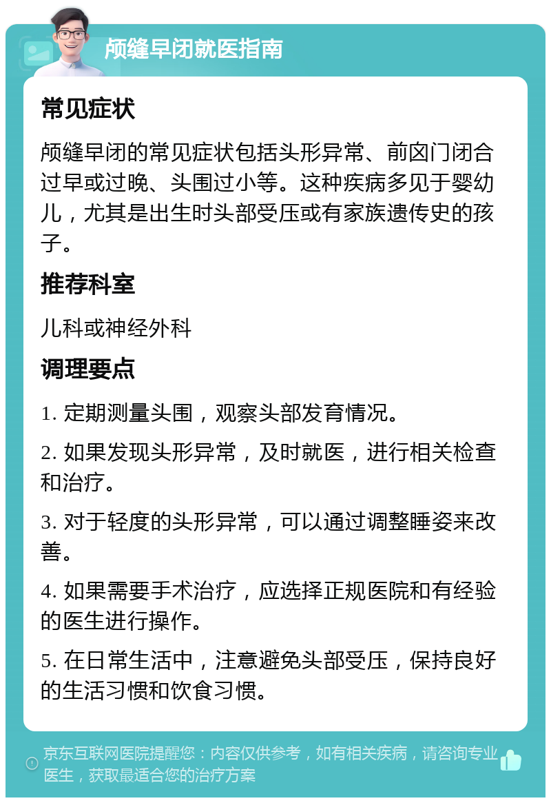 颅缝早闭就医指南 常见症状 颅缝早闭的常见症状包括头形异常、前囟门闭合过早或过晚、头围过小等。这种疾病多见于婴幼儿，尤其是出生时头部受压或有家族遗传史的孩子。 推荐科室 儿科或神经外科 调理要点 1. 定期测量头围，观察头部发育情况。 2. 如果发现头形异常，及时就医，进行相关检查和治疗。 3. 对于轻度的头形异常，可以通过调整睡姿来改善。 4. 如果需要手术治疗，应选择正规医院和有经验的医生进行操作。 5. 在日常生活中，注意避免头部受压，保持良好的生活习惯和饮食习惯。