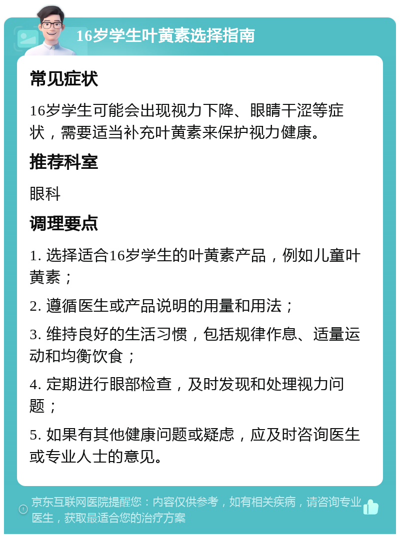 16岁学生叶黄素选择指南 常见症状 16岁学生可能会出现视力下降、眼睛干涩等症状，需要适当补充叶黄素来保护视力健康。 推荐科室 眼科 调理要点 1. 选择适合16岁学生的叶黄素产品，例如儿童叶黄素； 2. 遵循医生或产品说明的用量和用法； 3. 维持良好的生活习惯，包括规律作息、适量运动和均衡饮食； 4. 定期进行眼部检查，及时发现和处理视力问题； 5. 如果有其他健康问题或疑虑，应及时咨询医生或专业人士的意见。