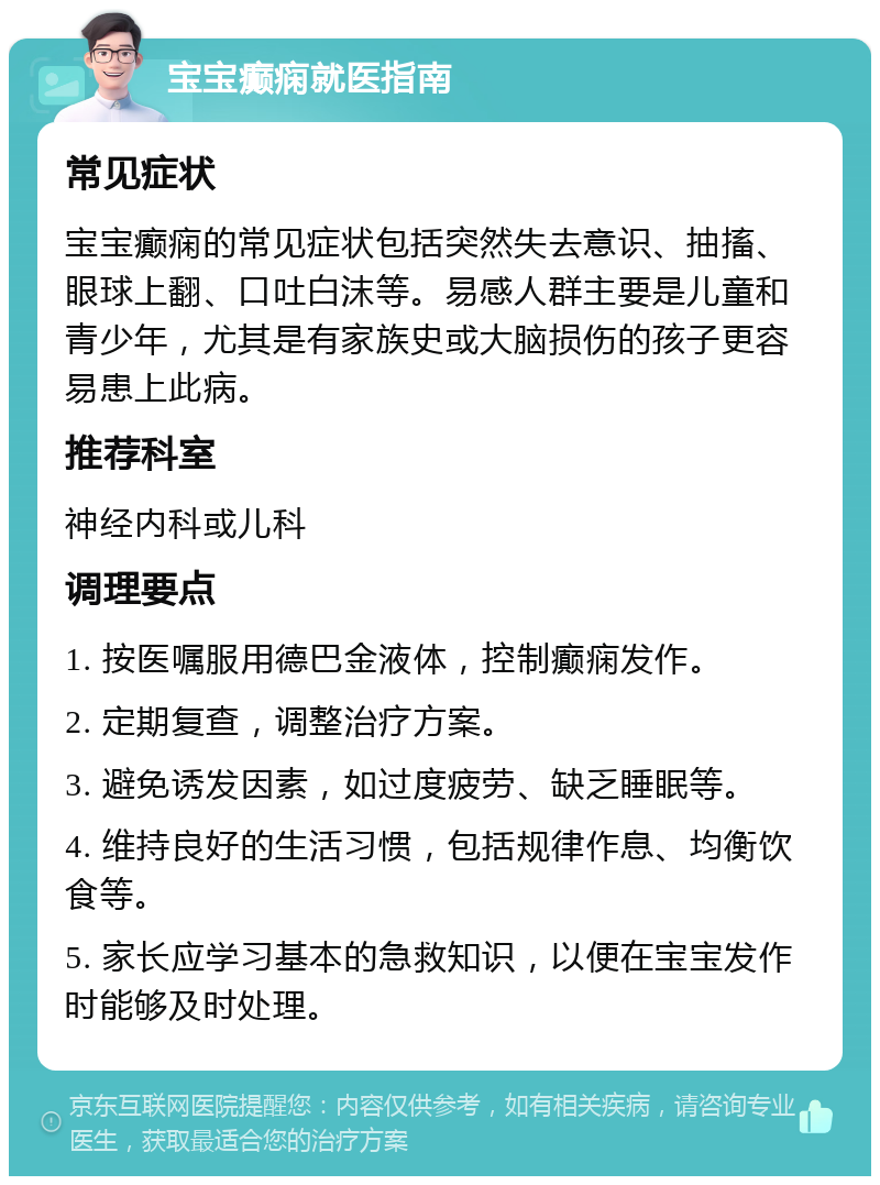 宝宝癫痫就医指南 常见症状 宝宝癫痫的常见症状包括突然失去意识、抽搐、眼球上翻、口吐白沫等。易感人群主要是儿童和青少年，尤其是有家族史或大脑损伤的孩子更容易患上此病。 推荐科室 神经内科或儿科 调理要点 1. 按医嘱服用德巴金液体，控制癫痫发作。 2. 定期复查，调整治疗方案。 3. 避免诱发因素，如过度疲劳、缺乏睡眠等。 4. 维持良好的生活习惯，包括规律作息、均衡饮食等。 5. 家长应学习基本的急救知识，以便在宝宝发作时能够及时处理。