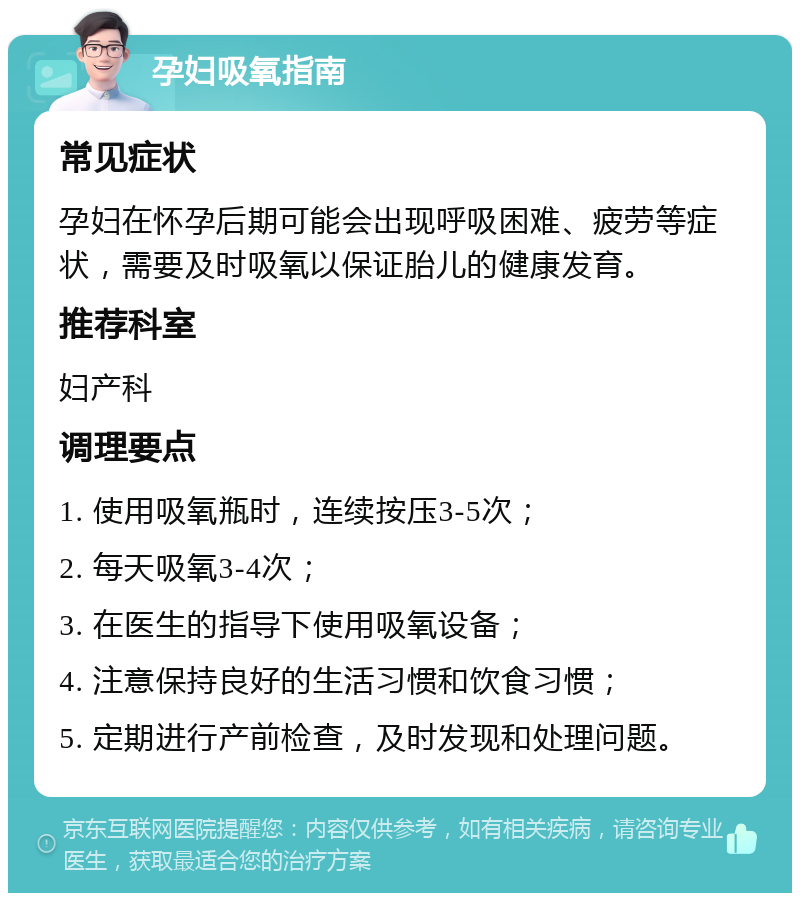 孕妇吸氧指南 常见症状 孕妇在怀孕后期可能会出现呼吸困难、疲劳等症状，需要及时吸氧以保证胎儿的健康发育。 推荐科室 妇产科 调理要点 1. 使用吸氧瓶时，连续按压3-5次； 2. 每天吸氧3-4次； 3. 在医生的指导下使用吸氧设备； 4. 注意保持良好的生活习惯和饮食习惯； 5. 定期进行产前检查，及时发现和处理问题。