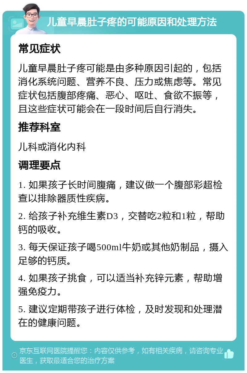 儿童早晨肚子疼的可能原因和处理方法 常见症状 儿童早晨肚子疼可能是由多种原因引起的，包括消化系统问题、营养不良、压力或焦虑等。常见症状包括腹部疼痛、恶心、呕吐、食欲不振等，且这些症状可能会在一段时间后自行消失。 推荐科室 儿科或消化内科 调理要点 1. 如果孩子长时间腹痛，建议做一个腹部彩超检查以排除器质性疾病。 2. 给孩子补充维生素D3，交替吃2粒和1粒，帮助钙的吸收。 3. 每天保证孩子喝500ml牛奶或其他奶制品，摄入足够的钙质。 4. 如果孩子挑食，可以适当补充锌元素，帮助增强免疫力。 5. 建议定期带孩子进行体检，及时发现和处理潜在的健康问题。