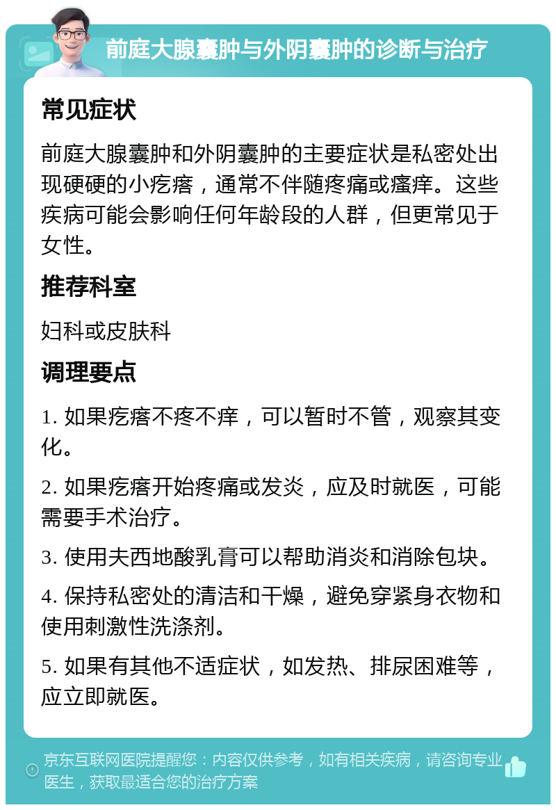 前庭大腺囊肿与外阴囊肿的诊断与治疗 常见症状 前庭大腺囊肿和外阴囊肿的主要症状是私密处出现硬硬的小疙瘩，通常不伴随疼痛或瘙痒。这些疾病可能会影响任何年龄段的人群，但更常见于女性。 推荐科室 妇科或皮肤科 调理要点 1. 如果疙瘩不疼不痒，可以暂时不管，观察其变化。 2. 如果疙瘩开始疼痛或发炎，应及时就医，可能需要手术治疗。 3. 使用夫西地酸乳膏可以帮助消炎和消除包块。 4. 保持私密处的清洁和干燥，避免穿紧身衣物和使用刺激性洗涤剂。 5. 如果有其他不适症状，如发热、排尿困难等，应立即就医。