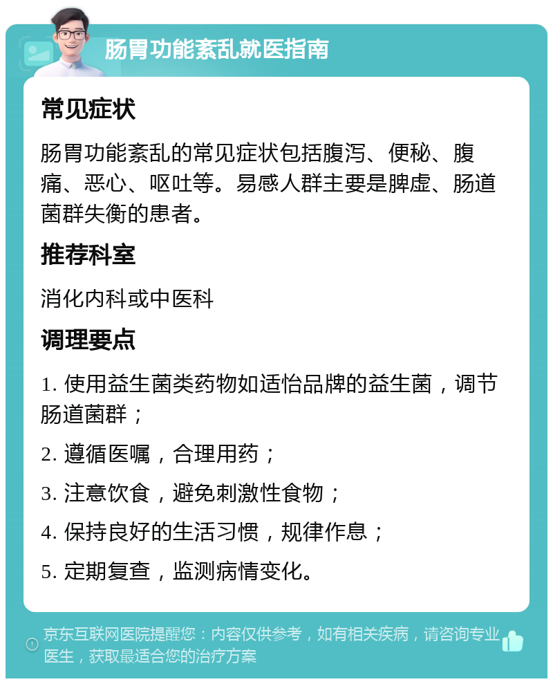 肠胃功能紊乱就医指南 常见症状 肠胃功能紊乱的常见症状包括腹泻、便秘、腹痛、恶心、呕吐等。易感人群主要是脾虚、肠道菌群失衡的患者。 推荐科室 消化内科或中医科 调理要点 1. 使用益生菌类药物如适怡品牌的益生菌，调节肠道菌群； 2. 遵循医嘱，合理用药； 3. 注意饮食，避免刺激性食物； 4. 保持良好的生活习惯，规律作息； 5. 定期复查，监测病情变化。