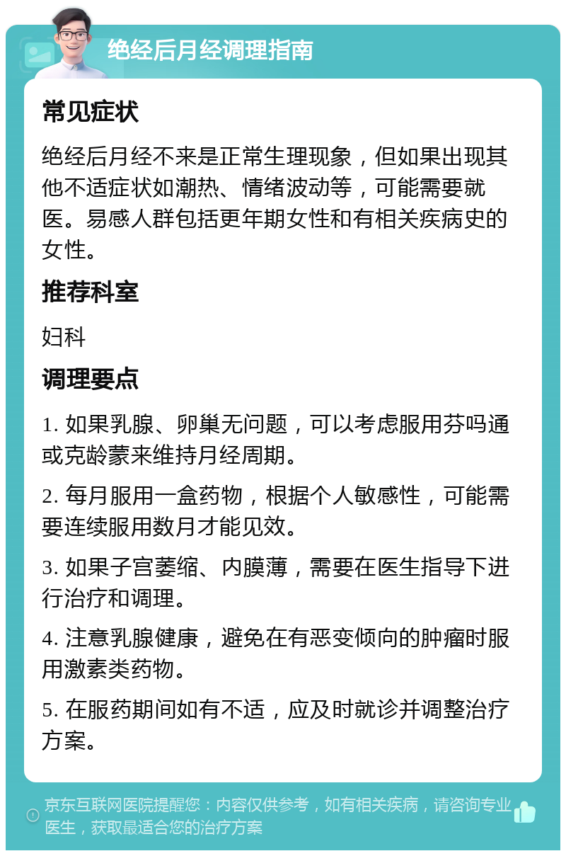 绝经后月经调理指南 常见症状 绝经后月经不来是正常生理现象，但如果出现其他不适症状如潮热、情绪波动等，可能需要就医。易感人群包括更年期女性和有相关疾病史的女性。 推荐科室 妇科 调理要点 1. 如果乳腺、卵巢无问题，可以考虑服用芬吗通或克龄蒙来维持月经周期。 2. 每月服用一盒药物，根据个人敏感性，可能需要连续服用数月才能见效。 3. 如果子宫萎缩、内膜薄，需要在医生指导下进行治疗和调理。 4. 注意乳腺健康，避免在有恶变倾向的肿瘤时服用激素类药物。 5. 在服药期间如有不适，应及时就诊并调整治疗方案。