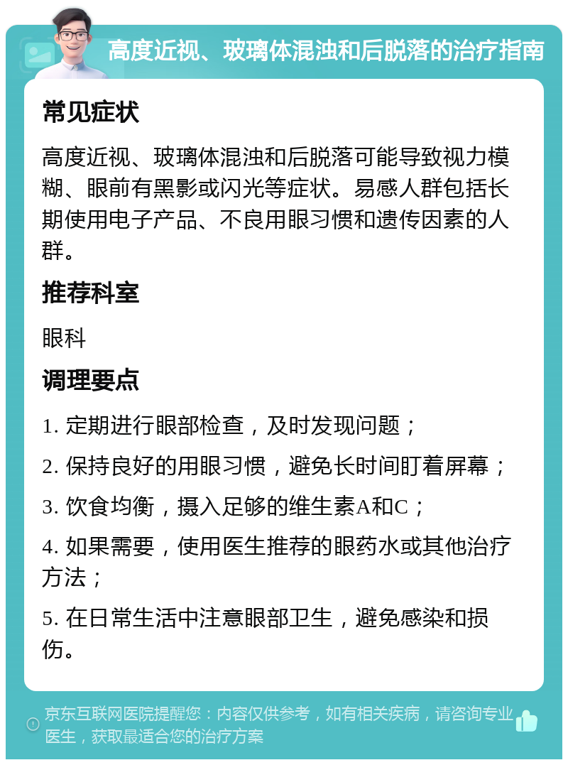 高度近视、玻璃体混浊和后脱落的治疗指南 常见症状 高度近视、玻璃体混浊和后脱落可能导致视力模糊、眼前有黑影或闪光等症状。易感人群包括长期使用电子产品、不良用眼习惯和遗传因素的人群。 推荐科室 眼科 调理要点 1. 定期进行眼部检查，及时发现问题； 2. 保持良好的用眼习惯，避免长时间盯着屏幕； 3. 饮食均衡，摄入足够的维生素A和C； 4. 如果需要，使用医生推荐的眼药水或其他治疗方法； 5. 在日常生活中注意眼部卫生，避免感染和损伤。