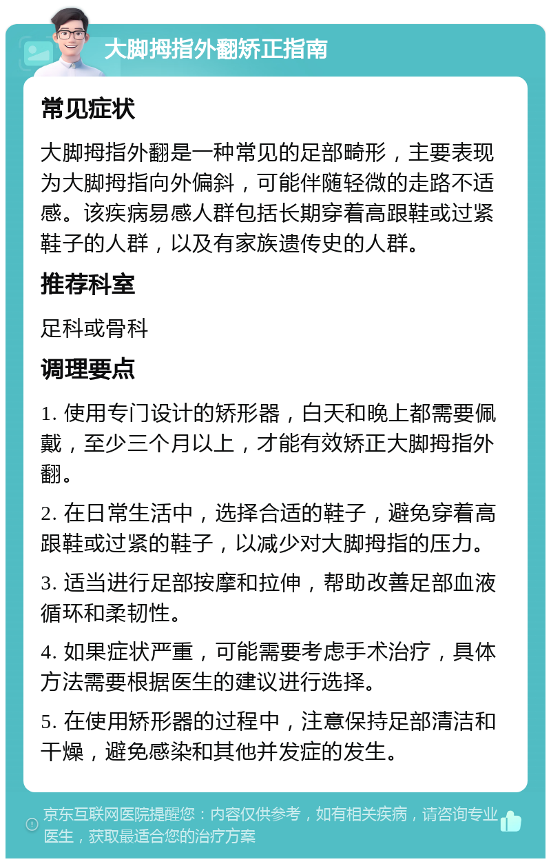 大脚拇指外翻矫正指南 常见症状 大脚拇指外翻是一种常见的足部畸形，主要表现为大脚拇指向外偏斜，可能伴随轻微的走路不适感。该疾病易感人群包括长期穿着高跟鞋或过紧鞋子的人群，以及有家族遗传史的人群。 推荐科室 足科或骨科 调理要点 1. 使用专门设计的矫形器，白天和晚上都需要佩戴，至少三个月以上，才能有效矫正大脚拇指外翻。 2. 在日常生活中，选择合适的鞋子，避免穿着高跟鞋或过紧的鞋子，以减少对大脚拇指的压力。 3. 适当进行足部按摩和拉伸，帮助改善足部血液循环和柔韧性。 4. 如果症状严重，可能需要考虑手术治疗，具体方法需要根据医生的建议进行选择。 5. 在使用矫形器的过程中，注意保持足部清洁和干燥，避免感染和其他并发症的发生。