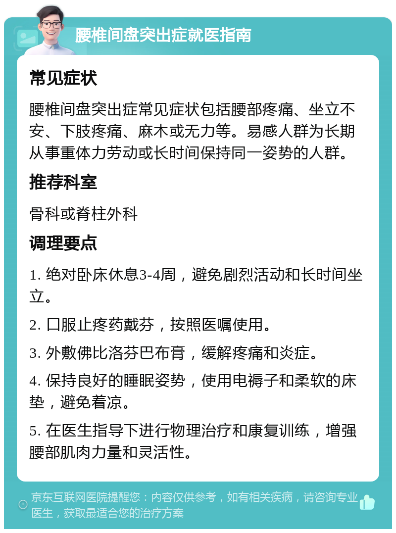 腰椎间盘突出症就医指南 常见症状 腰椎间盘突出症常见症状包括腰部疼痛、坐立不安、下肢疼痛、麻木或无力等。易感人群为长期从事重体力劳动或长时间保持同一姿势的人群。 推荐科室 骨科或脊柱外科 调理要点 1. 绝对卧床休息3-4周，避免剧烈活动和长时间坐立。 2. 口服止疼药戴芬，按照医嘱使用。 3. 外敷佛比洛芬巴布膏，缓解疼痛和炎症。 4. 保持良好的睡眠姿势，使用电褥子和柔软的床垫，避免着凉。 5. 在医生指导下进行物理治疗和康复训练，增强腰部肌肉力量和灵活性。