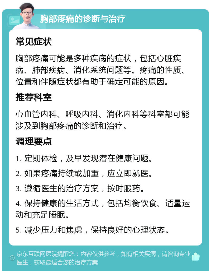 胸部疼痛的诊断与治疗 常见症状 胸部疼痛可能是多种疾病的症状，包括心脏疾病、肺部疾病、消化系统问题等。疼痛的性质、位置和伴随症状都有助于确定可能的原因。 推荐科室 心血管内科、呼吸内科、消化内科等科室都可能涉及到胸部疼痛的诊断和治疗。 调理要点 1. 定期体检，及早发现潜在健康问题。 2. 如果疼痛持续或加重，应立即就医。 3. 遵循医生的治疗方案，按时服药。 4. 保持健康的生活方式，包括均衡饮食、适量运动和充足睡眠。 5. 减少压力和焦虑，保持良好的心理状态。