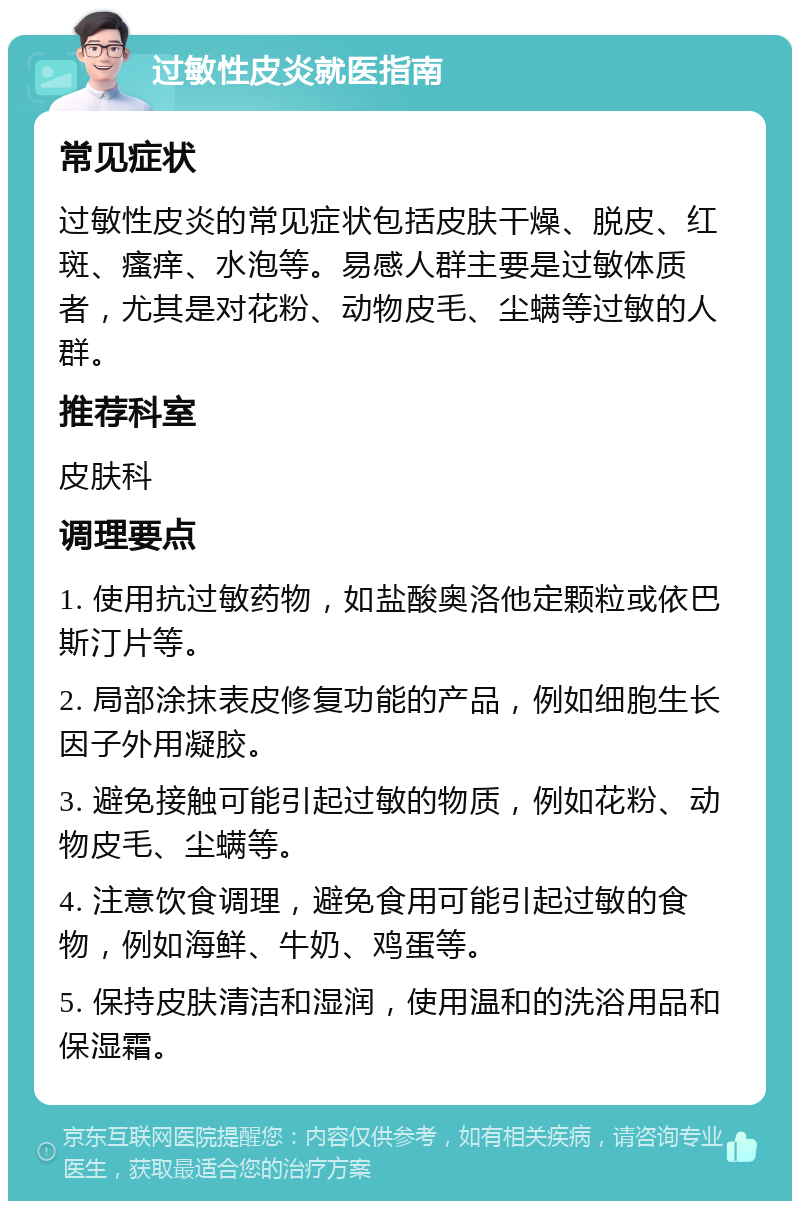 过敏性皮炎就医指南 常见症状 过敏性皮炎的常见症状包括皮肤干燥、脱皮、红斑、瘙痒、水泡等。易感人群主要是过敏体质者，尤其是对花粉、动物皮毛、尘螨等过敏的人群。 推荐科室 皮肤科 调理要点 1. 使用抗过敏药物，如盐酸奥洛他定颗粒或依巴斯汀片等。 2. 局部涂抹表皮修复功能的产品，例如细胞生长因子外用凝胶。 3. 避免接触可能引起过敏的物质，例如花粉、动物皮毛、尘螨等。 4. 注意饮食调理，避免食用可能引起过敏的食物，例如海鲜、牛奶、鸡蛋等。 5. 保持皮肤清洁和湿润，使用温和的洗浴用品和保湿霜。