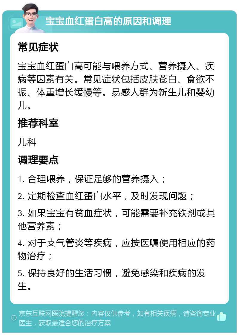 宝宝血红蛋白高的原因和调理 常见症状 宝宝血红蛋白高可能与喂养方式、营养摄入、疾病等因素有关。常见症状包括皮肤苍白、食欲不振、体重增长缓慢等。易感人群为新生儿和婴幼儿。 推荐科室 儿科 调理要点 1. 合理喂养，保证足够的营养摄入； 2. 定期检查血红蛋白水平，及时发现问题； 3. 如果宝宝有贫血症状，可能需要补充铁剂或其他营养素； 4. 对于支气管炎等疾病，应按医嘱使用相应的药物治疗； 5. 保持良好的生活习惯，避免感染和疾病的发生。