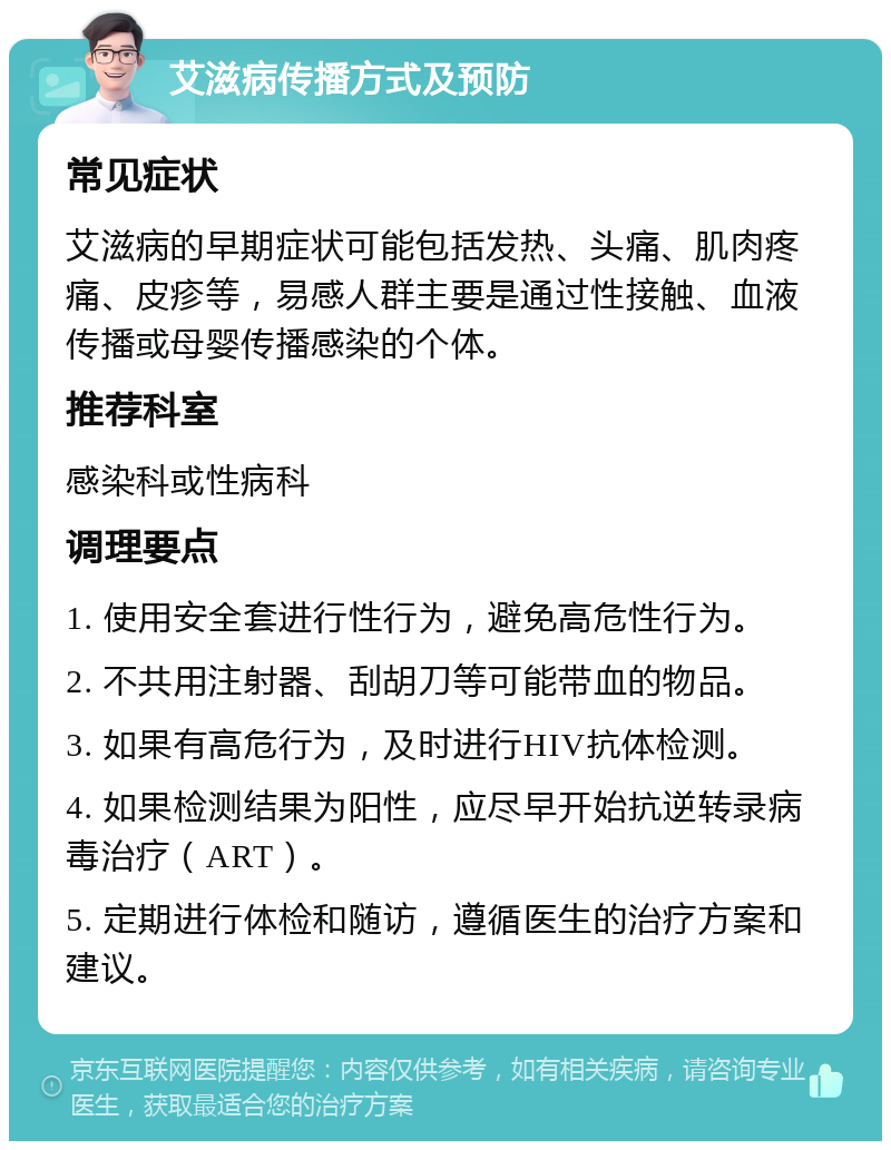 艾滋病传播方式及预防 常见症状 艾滋病的早期症状可能包括发热、头痛、肌肉疼痛、皮疹等，易感人群主要是通过性接触、血液传播或母婴传播感染的个体。 推荐科室 感染科或性病科 调理要点 1. 使用安全套进行性行为，避免高危性行为。 2. 不共用注射器、刮胡刀等可能带血的物品。 3. 如果有高危行为，及时进行HIV抗体检测。 4. 如果检测结果为阳性，应尽早开始抗逆转录病毒治疗（ART）。 5. 定期进行体检和随访，遵循医生的治疗方案和建议。