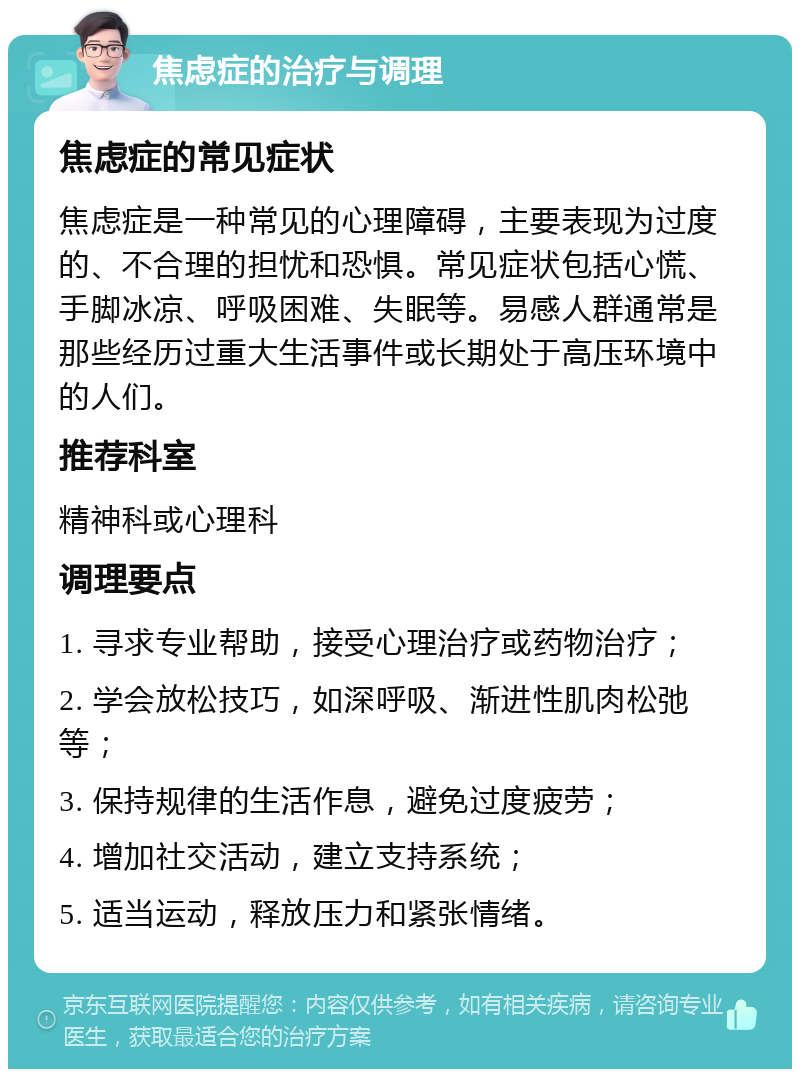 焦虑症的治疗与调理 焦虑症的常见症状 焦虑症是一种常见的心理障碍，主要表现为过度的、不合理的担忧和恐惧。常见症状包括心慌、手脚冰凉、呼吸困难、失眠等。易感人群通常是那些经历过重大生活事件或长期处于高压环境中的人们。 推荐科室 精神科或心理科 调理要点 1. 寻求专业帮助，接受心理治疗或药物治疗； 2. 学会放松技巧，如深呼吸、渐进性肌肉松弛等； 3. 保持规律的生活作息，避免过度疲劳； 4. 增加社交活动，建立支持系统； 5. 适当运动，释放压力和紧张情绪。