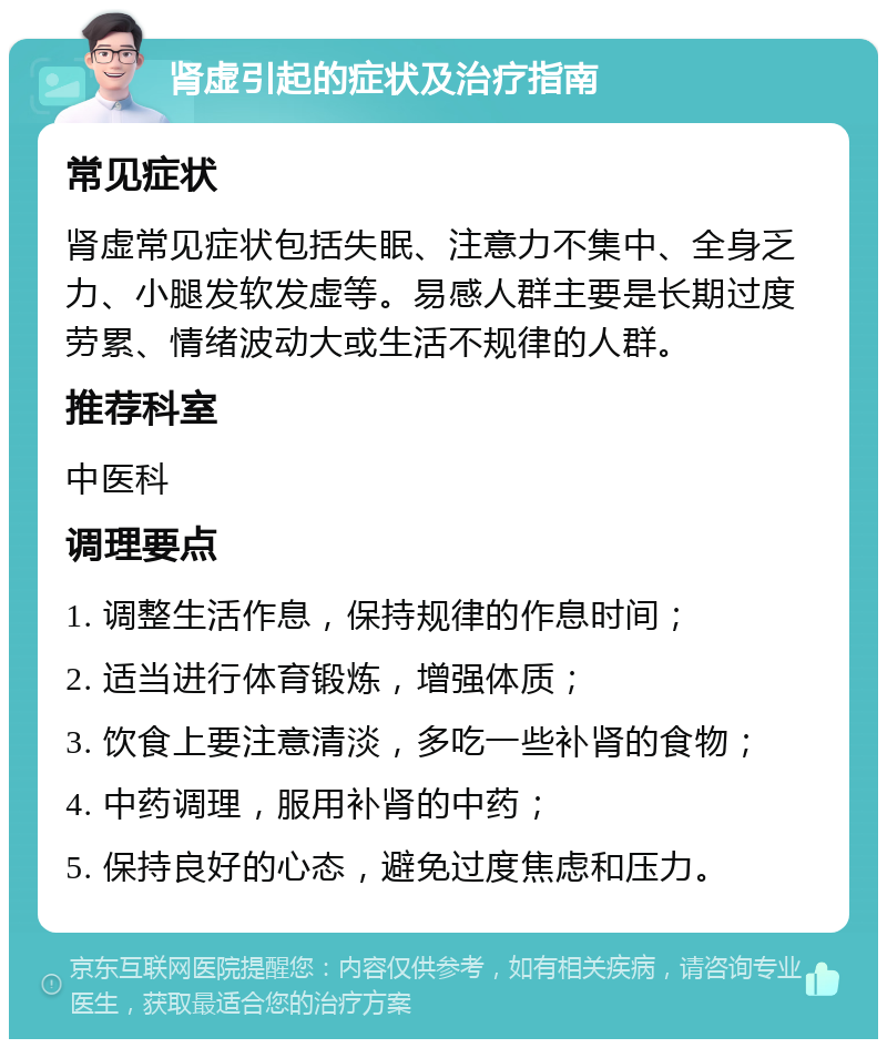 肾虚引起的症状及治疗指南 常见症状 肾虚常见症状包括失眠、注意力不集中、全身乏力、小腿发软发虚等。易感人群主要是长期过度劳累、情绪波动大或生活不规律的人群。 推荐科室 中医科 调理要点 1. 调整生活作息，保持规律的作息时间； 2. 适当进行体育锻炼，增强体质； 3. 饮食上要注意清淡，多吃一些补肾的食物； 4. 中药调理，服用补肾的中药； 5. 保持良好的心态，避免过度焦虑和压力。