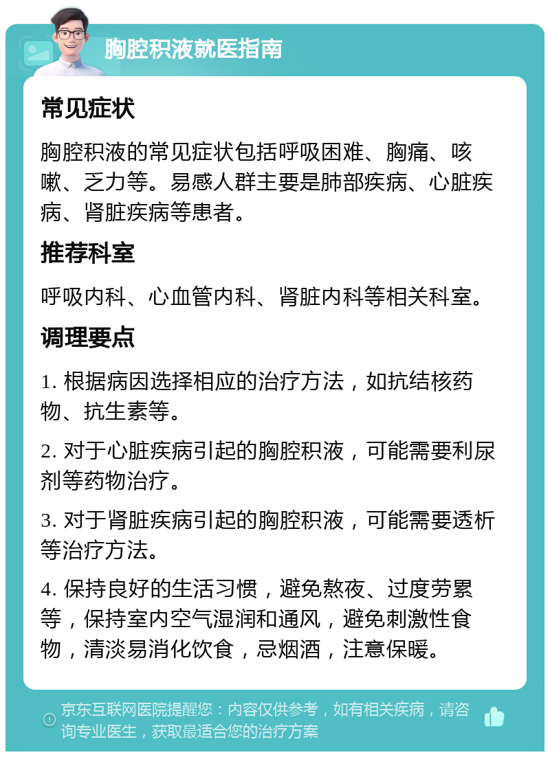 胸腔积液就医指南 常见症状 胸腔积液的常见症状包括呼吸困难、胸痛、咳嗽、乏力等。易感人群主要是肺部疾病、心脏疾病、肾脏疾病等患者。 推荐科室 呼吸内科、心血管内科、肾脏内科等相关科室。 调理要点 1. 根据病因选择相应的治疗方法，如抗结核药物、抗生素等。 2. 对于心脏疾病引起的胸腔积液，可能需要利尿剂等药物治疗。 3. 对于肾脏疾病引起的胸腔积液，可能需要透析等治疗方法。 4. 保持良好的生活习惯，避免熬夜、过度劳累等，保持室内空气湿润和通风，避免刺激性食物，清淡易消化饮食，忌烟酒，注意保暖。