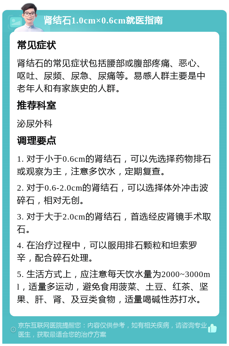 肾结石1.0cm×0.6cm就医指南 常见症状 肾结石的常见症状包括腰部或腹部疼痛、恶心、呕吐、尿频、尿急、尿痛等。易感人群主要是中老年人和有家族史的人群。 推荐科室 泌尿外科 调理要点 1. 对于小于0.6cm的肾结石，可以先选择药物排石或观察为主，注意多饮水，定期复查。 2. 对于0.6-2.0cm的肾结石，可以选择体外冲击波碎石，相对无创。 3. 对于大于2.0cm的肾结石，首选经皮肾镜手术取石。 4. 在治疗过程中，可以服用排石颗粒和坦索罗辛，配合碎石处理。 5. 生活方式上，应注意每天饮水量为2000~3000ml，适量多运动，避免食用菠菜、土豆、红茶、坚果、肝、肾、及豆类食物，适量喝碱性苏打水。