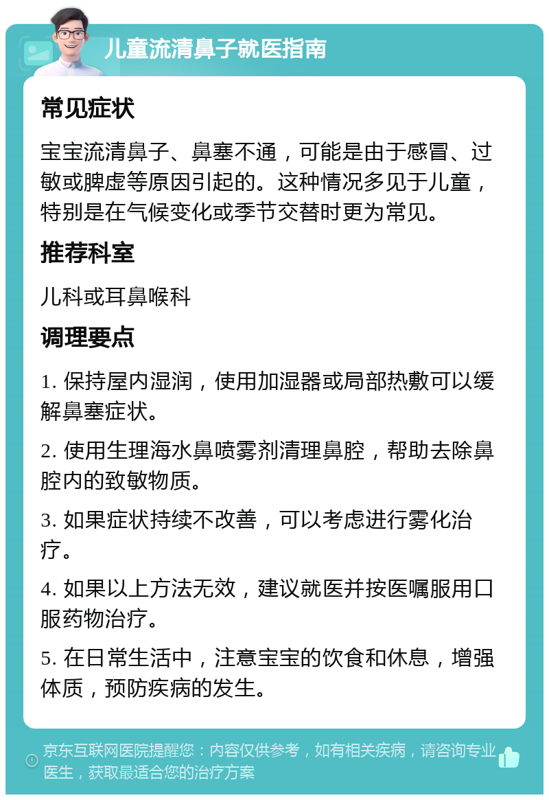 儿童流清鼻子就医指南 常见症状 宝宝流清鼻子、鼻塞不通，可能是由于感冒、过敏或脾虚等原因引起的。这种情况多见于儿童，特别是在气候变化或季节交替时更为常见。 推荐科室 儿科或耳鼻喉科 调理要点 1. 保持屋内湿润，使用加湿器或局部热敷可以缓解鼻塞症状。 2. 使用生理海水鼻喷雾剂清理鼻腔，帮助去除鼻腔内的致敏物质。 3. 如果症状持续不改善，可以考虑进行雾化治疗。 4. 如果以上方法无效，建议就医并按医嘱服用口服药物治疗。 5. 在日常生活中，注意宝宝的饮食和休息，增强体质，预防疾病的发生。