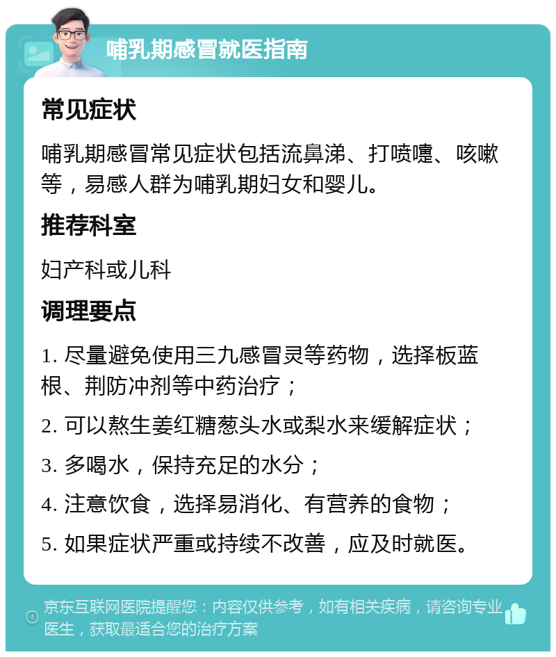 哺乳期感冒就医指南 常见症状 哺乳期感冒常见症状包括流鼻涕、打喷嚏、咳嗽等，易感人群为哺乳期妇女和婴儿。 推荐科室 妇产科或儿科 调理要点 1. 尽量避免使用三九感冒灵等药物，选择板蓝根、荆防冲剂等中药治疗； 2. 可以熬生姜红糖葱头水或梨水来缓解症状； 3. 多喝水，保持充足的水分； 4. 注意饮食，选择易消化、有营养的食物； 5. 如果症状严重或持续不改善，应及时就医。