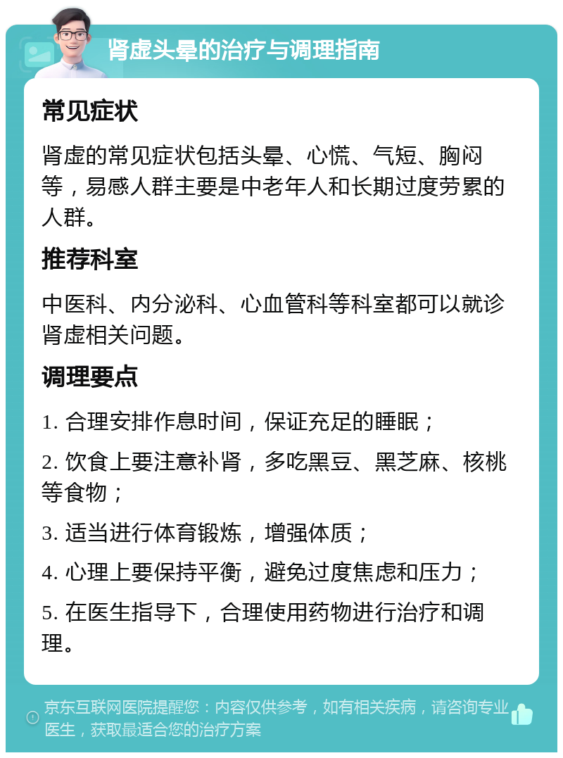 肾虚头晕的治疗与调理指南 常见症状 肾虚的常见症状包括头晕、心慌、气短、胸闷等，易感人群主要是中老年人和长期过度劳累的人群。 推荐科室 中医科、内分泌科、心血管科等科室都可以就诊肾虚相关问题。 调理要点 1. 合理安排作息时间，保证充足的睡眠； 2. 饮食上要注意补肾，多吃黑豆、黑芝麻、核桃等食物； 3. 适当进行体育锻炼，增强体质； 4. 心理上要保持平衡，避免过度焦虑和压力； 5. 在医生指导下，合理使用药物进行治疗和调理。