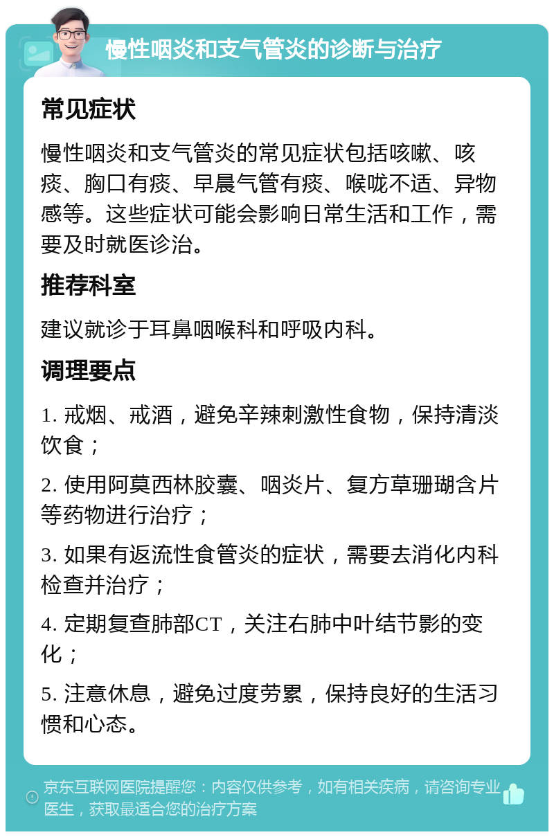 慢性咽炎和支气管炎的诊断与治疗 常见症状 慢性咽炎和支气管炎的常见症状包括咳嗽、咳痰、胸口有痰、早晨气管有痰、喉咙不适、异物感等。这些症状可能会影响日常生活和工作，需要及时就医诊治。 推荐科室 建议就诊于耳鼻咽喉科和呼吸内科。 调理要点 1. 戒烟、戒酒，避免辛辣刺激性食物，保持清淡饮食； 2. 使用阿莫西林胶囊、咽炎片、复方草珊瑚含片等药物进行治疗； 3. 如果有返流性食管炎的症状，需要去消化内科检查并治疗； 4. 定期复查肺部CT，关注右肺中叶结节影的变化； 5. 注意休息，避免过度劳累，保持良好的生活习惯和心态。