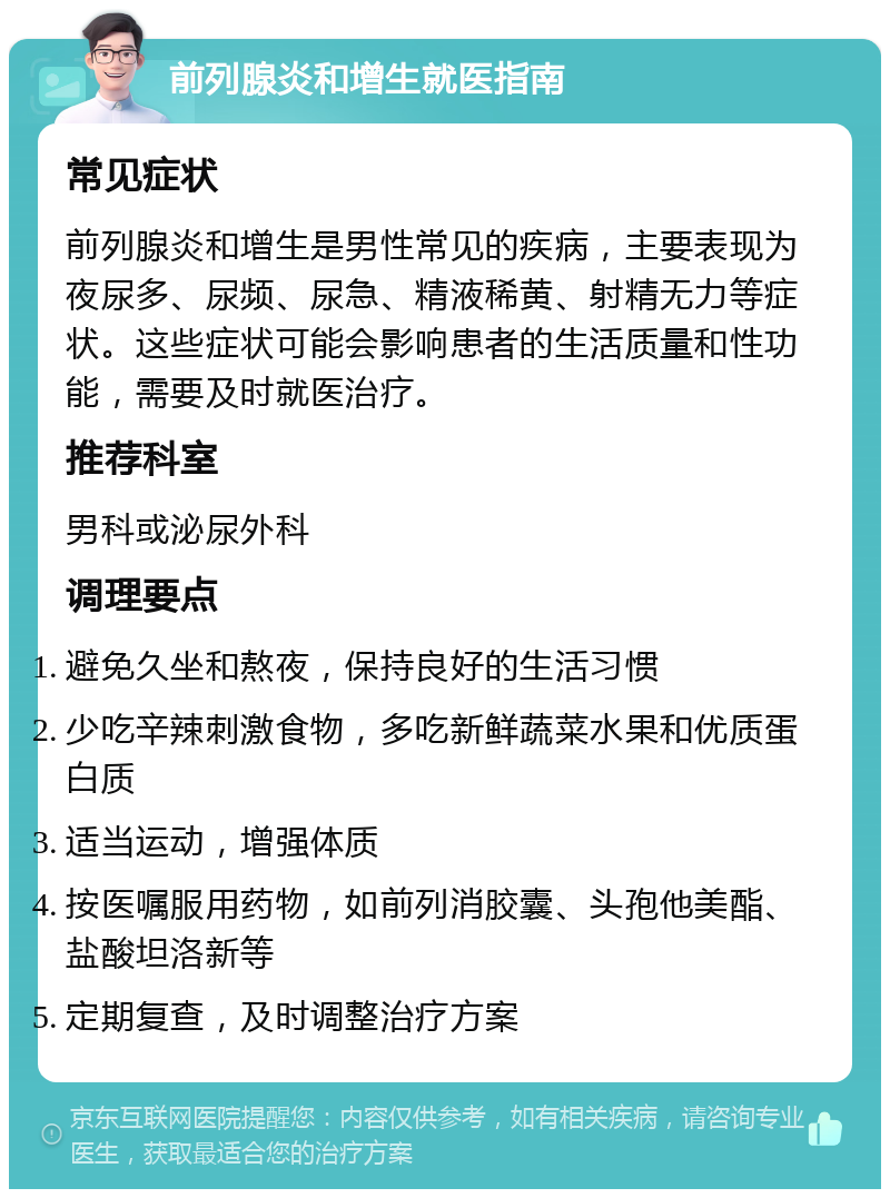 前列腺炎和增生就医指南 常见症状 前列腺炎和增生是男性常见的疾病，主要表现为夜尿多、尿频、尿急、精液稀黄、射精无力等症状。这些症状可能会影响患者的生活质量和性功能，需要及时就医治疗。 推荐科室 男科或泌尿外科 调理要点 避免久坐和熬夜，保持良好的生活习惯 少吃辛辣刺激食物，多吃新鲜蔬菜水果和优质蛋白质 适当运动，增强体质 按医嘱服用药物，如前列消胶囊、头孢他美酯、盐酸坦洛新等 定期复查，及时调整治疗方案