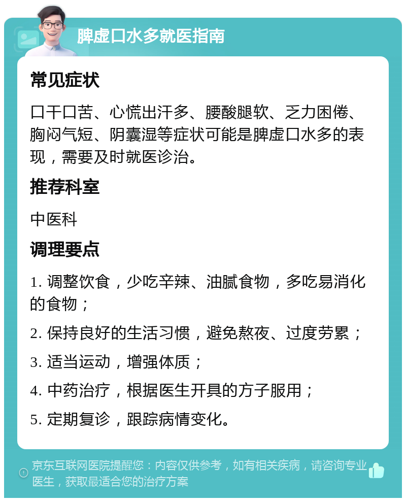 脾虚口水多就医指南 常见症状 口干口苦、心慌出汗多、腰酸腿软、乏力困倦、胸闷气短、阴囊湿等症状可能是脾虚口水多的表现，需要及时就医诊治。 推荐科室 中医科 调理要点 1. 调整饮食，少吃辛辣、油腻食物，多吃易消化的食物； 2. 保持良好的生活习惯，避免熬夜、过度劳累； 3. 适当运动，增强体质； 4. 中药治疗，根据医生开具的方子服用； 5. 定期复诊，跟踪病情变化。