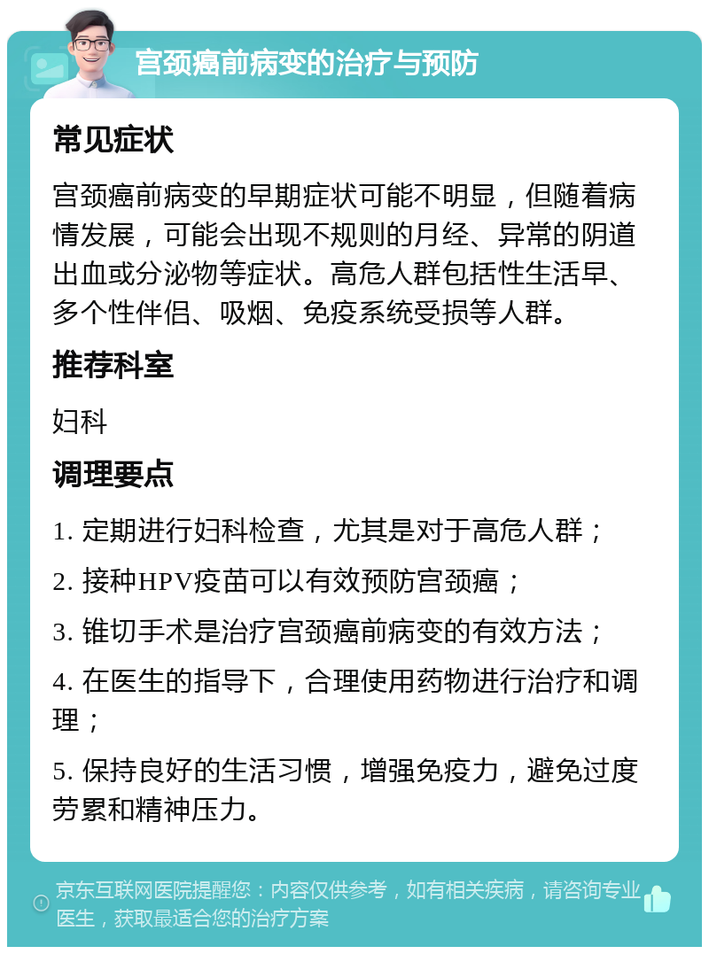 宫颈癌前病变的治疗与预防 常见症状 宫颈癌前病变的早期症状可能不明显，但随着病情发展，可能会出现不规则的月经、异常的阴道出血或分泌物等症状。高危人群包括性生活早、多个性伴侣、吸烟、免疫系统受损等人群。 推荐科室 妇科 调理要点 1. 定期进行妇科检查，尤其是对于高危人群； 2. 接种HPV疫苗可以有效预防宫颈癌； 3. 锥切手术是治疗宫颈癌前病变的有效方法； 4. 在医生的指导下，合理使用药物进行治疗和调理； 5. 保持良好的生活习惯，增强免疫力，避免过度劳累和精神压力。