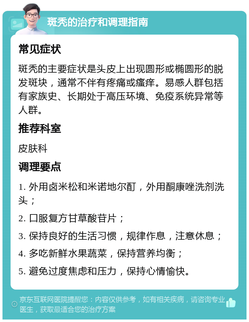 斑秃的治疗和调理指南 常见症状 斑秃的主要症状是头皮上出现圆形或椭圆形的脱发斑块，通常不伴有疼痛或瘙痒。易感人群包括有家族史、长期处于高压环境、免疫系统异常等人群。 推荐科室 皮肤科 调理要点 1. 外用卤米松和米诺地尔酊，外用酮康唑洗剂洗头； 2. 口服复方甘草酸苷片； 3. 保持良好的生活习惯，规律作息，注意休息； 4. 多吃新鲜水果蔬菜，保持营养均衡； 5. 避免过度焦虑和压力，保持心情愉快。