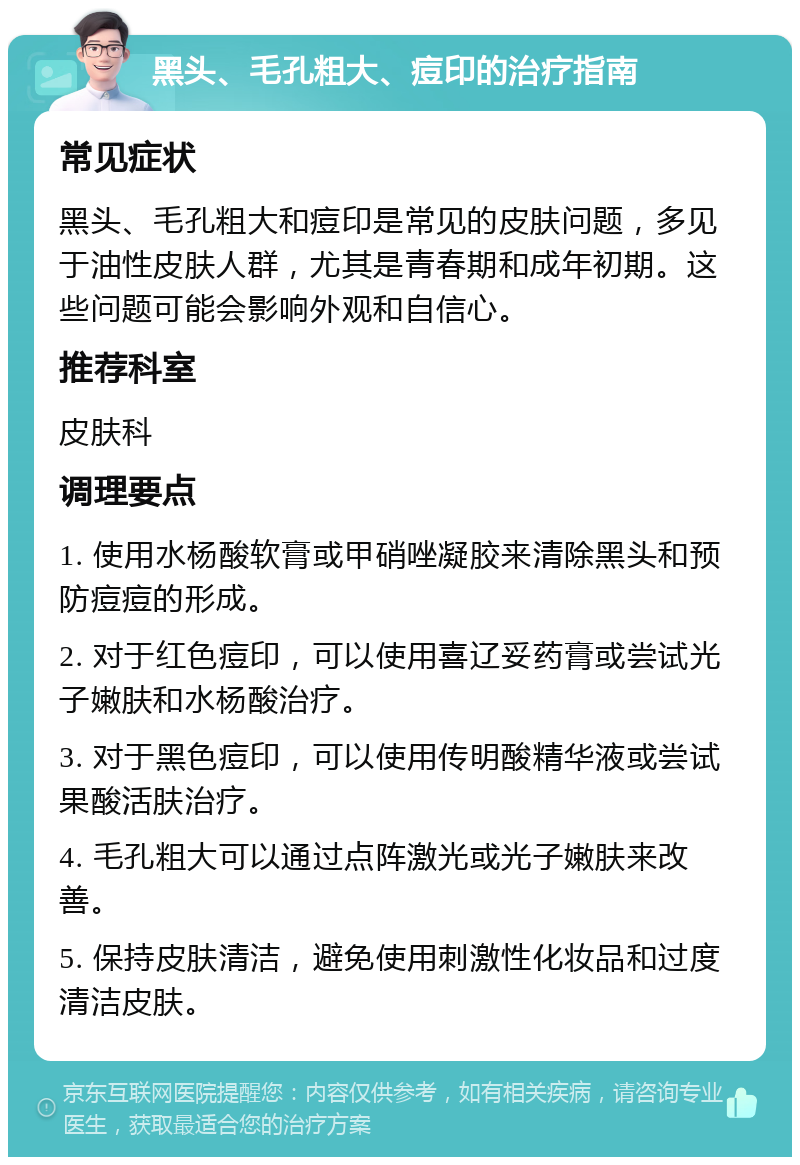 黑头、毛孔粗大、痘印的治疗指南 常见症状 黑头、毛孔粗大和痘印是常见的皮肤问题，多见于油性皮肤人群，尤其是青春期和成年初期。这些问题可能会影响外观和自信心。 推荐科室 皮肤科 调理要点 1. 使用水杨酸软膏或甲硝唑凝胶来清除黑头和预防痘痘的形成。 2. 对于红色痘印，可以使用喜辽妥药膏或尝试光子嫩肤和水杨酸治疗。 3. 对于黑色痘印，可以使用传明酸精华液或尝试果酸活肤治疗。 4. 毛孔粗大可以通过点阵激光或光子嫩肤来改善。 5. 保持皮肤清洁，避免使用刺激性化妆品和过度清洁皮肤。