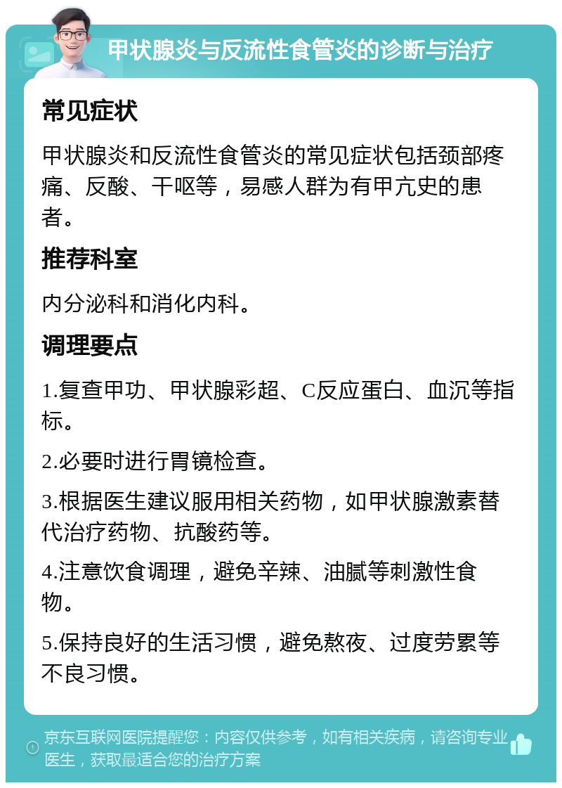 甲状腺炎与反流性食管炎的诊断与治疗 常见症状 甲状腺炎和反流性食管炎的常见症状包括颈部疼痛、反酸、干呕等，易感人群为有甲亢史的患者。 推荐科室 内分泌科和消化内科。 调理要点 1.复查甲功、甲状腺彩超、C反应蛋白、血沉等指标。 2.必要时进行胃镜检查。 3.根据医生建议服用相关药物，如甲状腺激素替代治疗药物、抗酸药等。 4.注意饮食调理，避免辛辣、油腻等刺激性食物。 5.保持良好的生活习惯，避免熬夜、过度劳累等不良习惯。