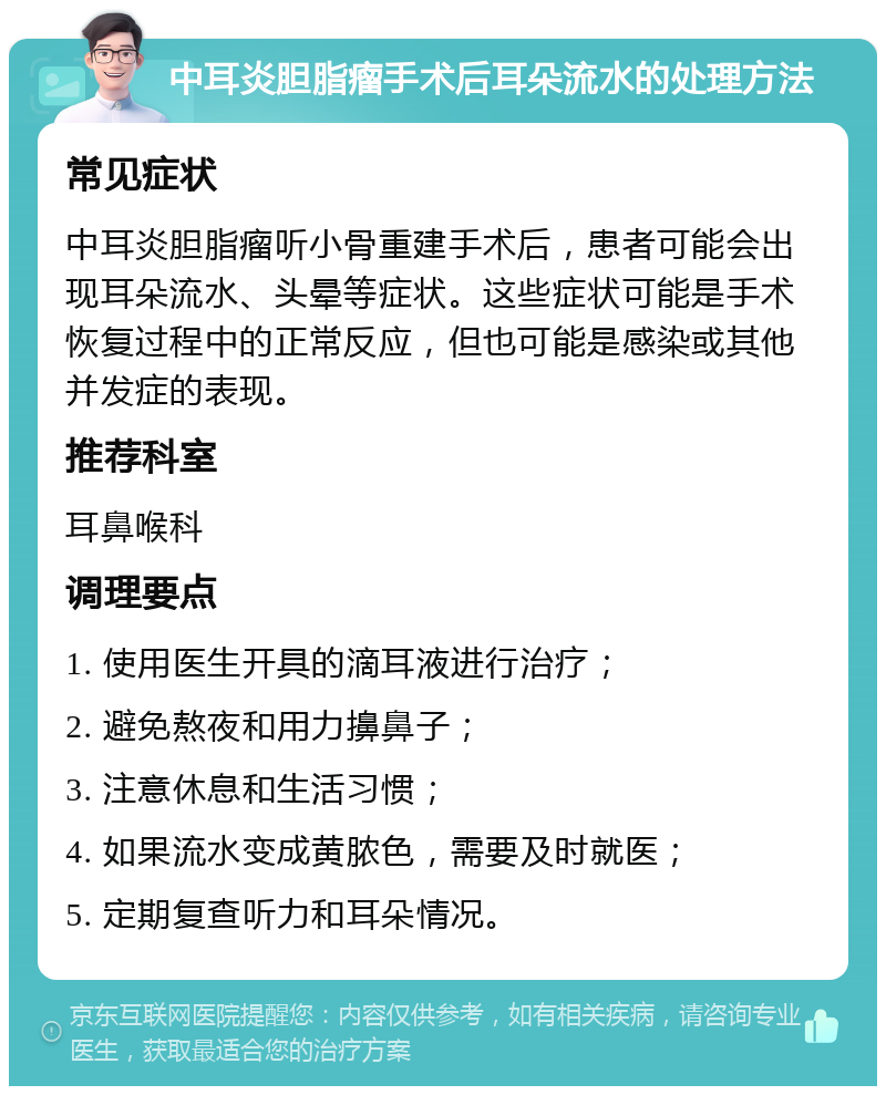 中耳炎胆脂瘤手术后耳朵流水的处理方法 常见症状 中耳炎胆脂瘤听小骨重建手术后，患者可能会出现耳朵流水、头晕等症状。这些症状可能是手术恢复过程中的正常反应，但也可能是感染或其他并发症的表现。 推荐科室 耳鼻喉科 调理要点 1. 使用医生开具的滴耳液进行治疗； 2. 避免熬夜和用力擤鼻子； 3. 注意休息和生活习惯； 4. 如果流水变成黄脓色，需要及时就医； 5. 定期复查听力和耳朵情况。