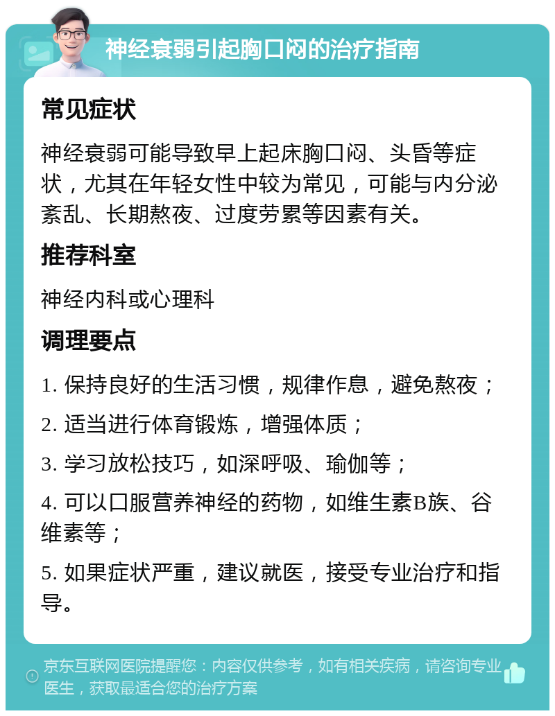 神经衰弱引起胸口闷的治疗指南 常见症状 神经衰弱可能导致早上起床胸口闷、头昏等症状，尤其在年轻女性中较为常见，可能与内分泌紊乱、长期熬夜、过度劳累等因素有关。 推荐科室 神经内科或心理科 调理要点 1. 保持良好的生活习惯，规律作息，避免熬夜； 2. 适当进行体育锻炼，增强体质； 3. 学习放松技巧，如深呼吸、瑜伽等； 4. 可以口服营养神经的药物，如维生素B族、谷维素等； 5. 如果症状严重，建议就医，接受专业治疗和指导。