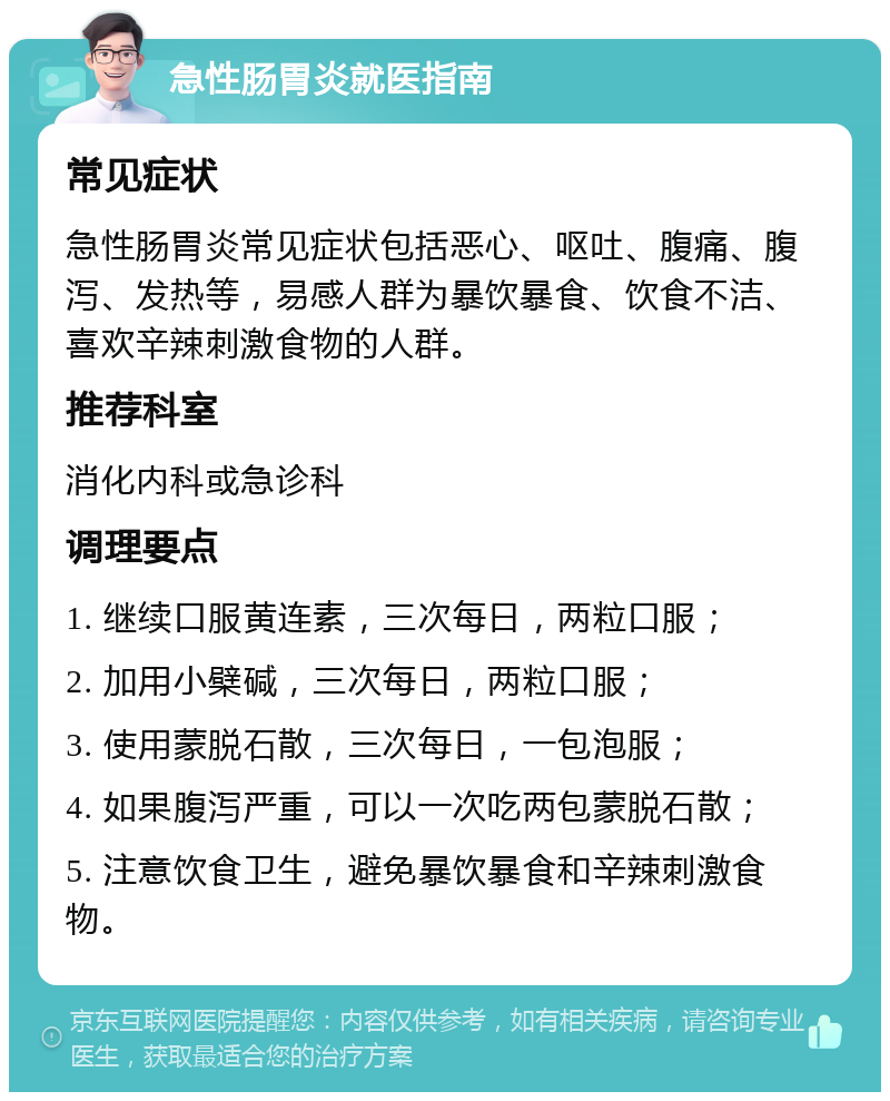 急性肠胃炎就医指南 常见症状 急性肠胃炎常见症状包括恶心、呕吐、腹痛、腹泻、发热等，易感人群为暴饮暴食、饮食不洁、喜欢辛辣刺激食物的人群。 推荐科室 消化内科或急诊科 调理要点 1. 继续口服黄连素，三次每日，两粒口服； 2. 加用小檗碱，三次每日，两粒口服； 3. 使用蒙脱石散，三次每日，一包泡服； 4. 如果腹泻严重，可以一次吃两包蒙脱石散； 5. 注意饮食卫生，避免暴饮暴食和辛辣刺激食物。