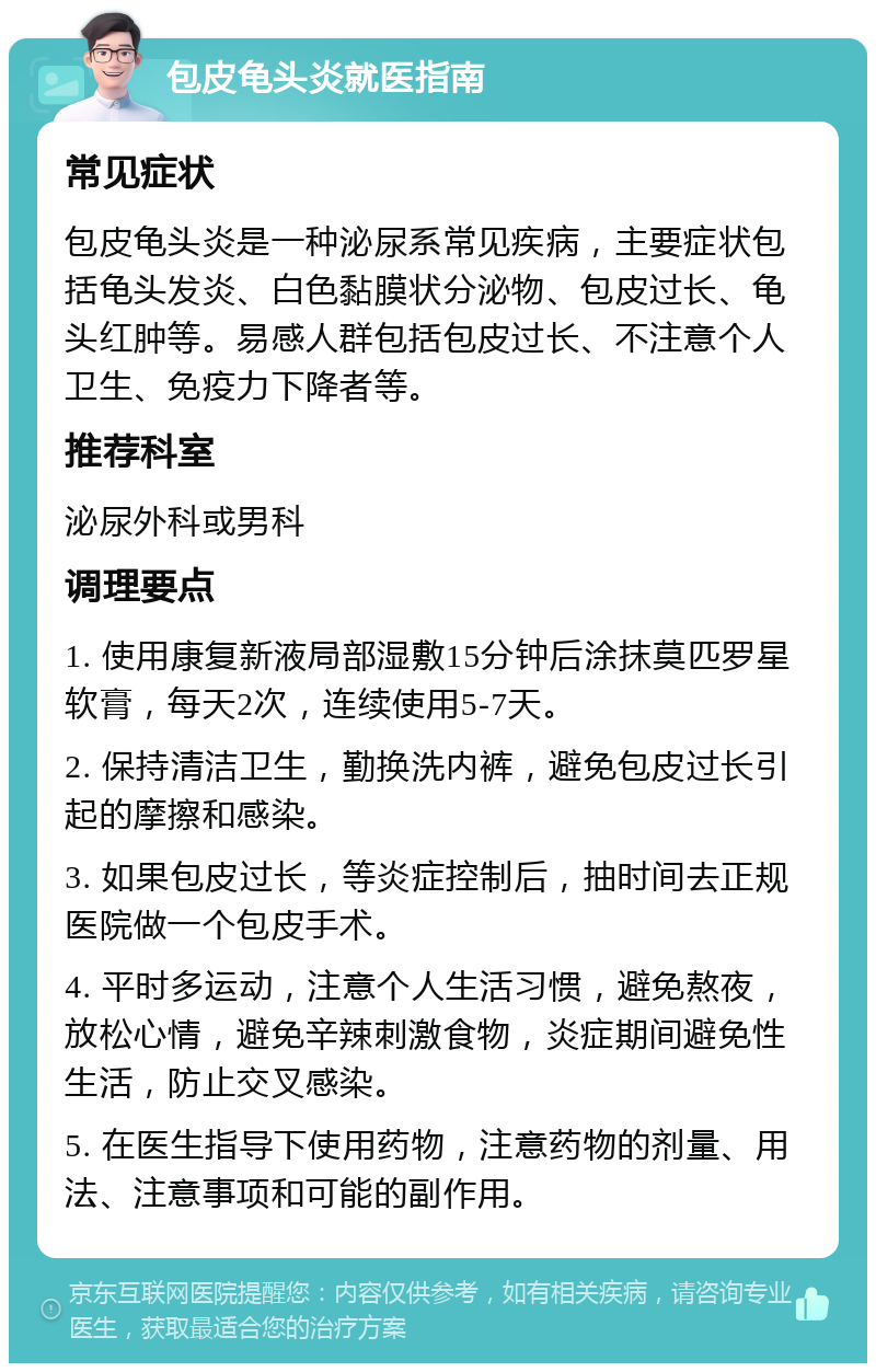 包皮龟头炎就医指南 常见症状 包皮龟头炎是一种泌尿系常见疾病，主要症状包括龟头发炎、白色黏膜状分泌物、包皮过长、龟头红肿等。易感人群包括包皮过长、不注意个人卫生、免疫力下降者等。 推荐科室 泌尿外科或男科 调理要点 1. 使用康复新液局部湿敷15分钟后涂抹莫匹罗星软膏，每天2次，连续使用5-7天。 2. 保持清洁卫生，勤换洗内裤，避免包皮过长引起的摩擦和感染。 3. 如果包皮过长，等炎症控制后，抽时间去正规医院做一个包皮手术。 4. 平时多运动，注意个人生活习惯，避免熬夜，放松心情，避免辛辣刺激食物，炎症期间避免性生活，防止交叉感染。 5. 在医生指导下使用药物，注意药物的剂量、用法、注意事项和可能的副作用。