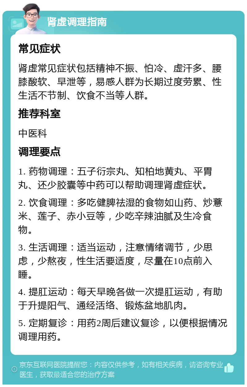 肾虚调理指南 常见症状 肾虚常见症状包括精神不振、怕冷、虚汗多、腰膝酸软、早泄等，易感人群为长期过度劳累、性生活不节制、饮食不当等人群。 推荐科室 中医科 调理要点 1. 药物调理：五子衍宗丸、知柏地黄丸、平胃丸、还少胶囊等中药可以帮助调理肾虚症状。 2. 饮食调理：多吃健脾祛湿的食物如山药、炒薏米、莲子、赤小豆等，少吃辛辣油腻及生冷食物。 3. 生活调理：适当运动，注意情绪调节，少思虑，少熬夜，性生活要适度，尽量在10点前入睡。 4. 提肛运动：每天早晚各做一次提肛运动，有助于升提阳气、通经活络、锻炼盆地肌肉。 5. 定期复诊：用药2周后建议复诊，以便根据情况调理用药。