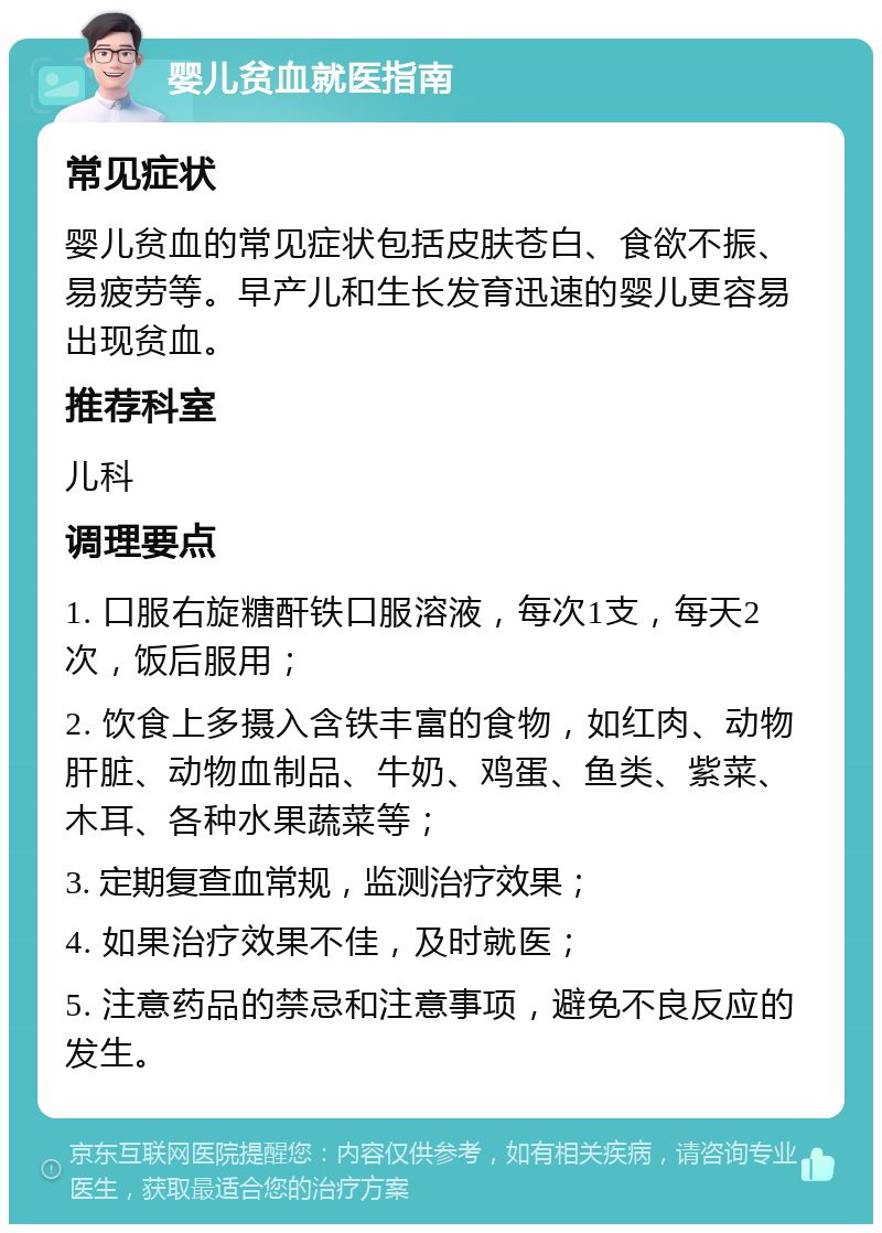 婴儿贫血就医指南 常见症状 婴儿贫血的常见症状包括皮肤苍白、食欲不振、易疲劳等。早产儿和生长发育迅速的婴儿更容易出现贫血。 推荐科室 儿科 调理要点 1. 口服右旋糖酐铁口服溶液，每次1支，每天2次，饭后服用； 2. 饮食上多摄入含铁丰富的食物，如红肉、动物肝脏、动物血制品、牛奶、鸡蛋、鱼类、紫菜、木耳、各种水果蔬菜等； 3. 定期复查血常规，监测治疗效果； 4. 如果治疗效果不佳，及时就医； 5. 注意药品的禁忌和注意事项，避免不良反应的发生。