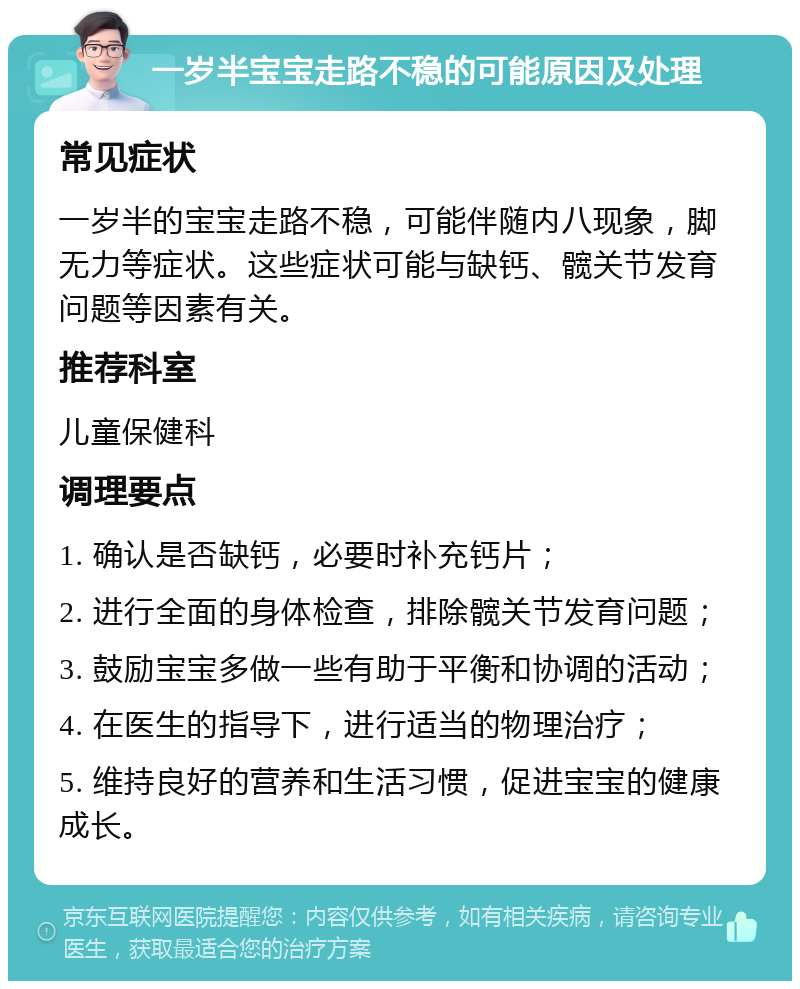 一岁半宝宝走路不稳的可能原因及处理 常见症状 一岁半的宝宝走路不稳，可能伴随内八现象，脚无力等症状。这些症状可能与缺钙、髋关节发育问题等因素有关。 推荐科室 儿童保健科 调理要点 1. 确认是否缺钙，必要时补充钙片； 2. 进行全面的身体检查，排除髋关节发育问题； 3. 鼓励宝宝多做一些有助于平衡和协调的活动； 4. 在医生的指导下，进行适当的物理治疗； 5. 维持良好的营养和生活习惯，促进宝宝的健康成长。