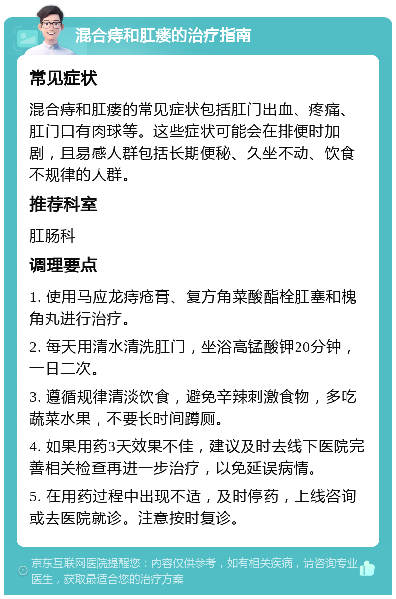 混合痔和肛瘘的治疗指南 常见症状 混合痔和肛瘘的常见症状包括肛门出血、疼痛、肛门口有肉球等。这些症状可能会在排便时加剧，且易感人群包括长期便秘、久坐不动、饮食不规律的人群。 推荐科室 肛肠科 调理要点 1. 使用马应龙痔疮膏、复方角菜酸酯栓肛塞和槐角丸进行治疗。 2. 每天用清水清洗肛门，坐浴高锰酸钾20分钟，一日二次。 3. 遵循规律清淡饮食，避免辛辣刺激食物，多吃蔬菜水果，不要长时间蹲厕。 4. 如果用药3天效果不佳，建议及时去线下医院完善相关检查再进一步治疗，以免延误病情。 5. 在用药过程中出现不适，及时停药，上线咨询或去医院就诊。注意按时复诊。