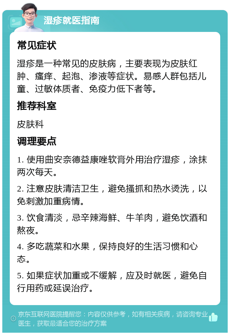 湿疹就医指南 常见症状 湿疹是一种常见的皮肤病，主要表现为皮肤红肿、瘙痒、起泡、渗液等症状。易感人群包括儿童、过敏体质者、免疫力低下者等。 推荐科室 皮肤科 调理要点 1. 使用曲安奈德益康唑软膏外用治疗湿疹，涂抹两次每天。 2. 注意皮肤清洁卫生，避免搔抓和热水烫洗，以免刺激加重病情。 3. 饮食清淡，忌辛辣海鲜、牛羊肉，避免饮酒和熬夜。 4. 多吃蔬菜和水果，保持良好的生活习惯和心态。 5. 如果症状加重或不缓解，应及时就医，避免自行用药或延误治疗。